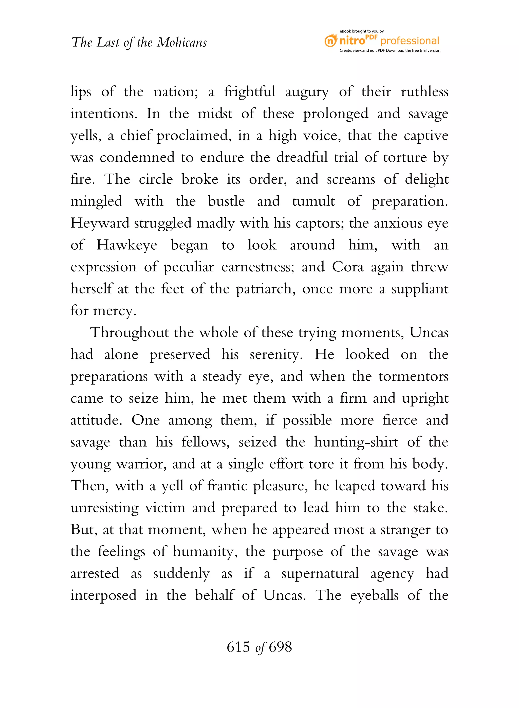 eBook brought to you by


The Last of the Mohicans                  Create, view, and edit PDF. Download the free trial version.




lips of the nation; a frightful augury of their ruthless
intentions. In the midst of these prolonged and savage
yells, a chief proclaimed, in a high voice, that the captive
was condemned to endure the dreadful trial of torture by
fire. The circle broke its order, and screams of delight
mingled with the bustle and tumult of preparation.
Heyward struggled madly with his captors; the anxious eye
of Hawkeye began to look around him, with an
expression of peculiar earnestness; and Cora again threw
herself at the feet of the patriarch, once more a suppliant
for mercy.
    Throughout the whole of these trying moments, Uncas
had alone preserved his serenity. He looked on the
preparations with a steady eye, and when the tormentors
came to seize him, he met them with a firm and upright
attitude. One among them, if possible more fierce and
savage than his fellows, seized the hunting-shirt of the
young warrior, and at a single effort tore it from his body.
Then, with a yell of frantic pleasure, he leaped toward his
unresisting victim and prepared to lead him to the stake.
But, at that moment, when he appeared most a stranger to
the feelings of humanity, the purpose of the savage was
arrested as suddenly as if a supernatural agency had
interposed in the behalf of Uncas. The eyeballs of the


                           615 of 698
 