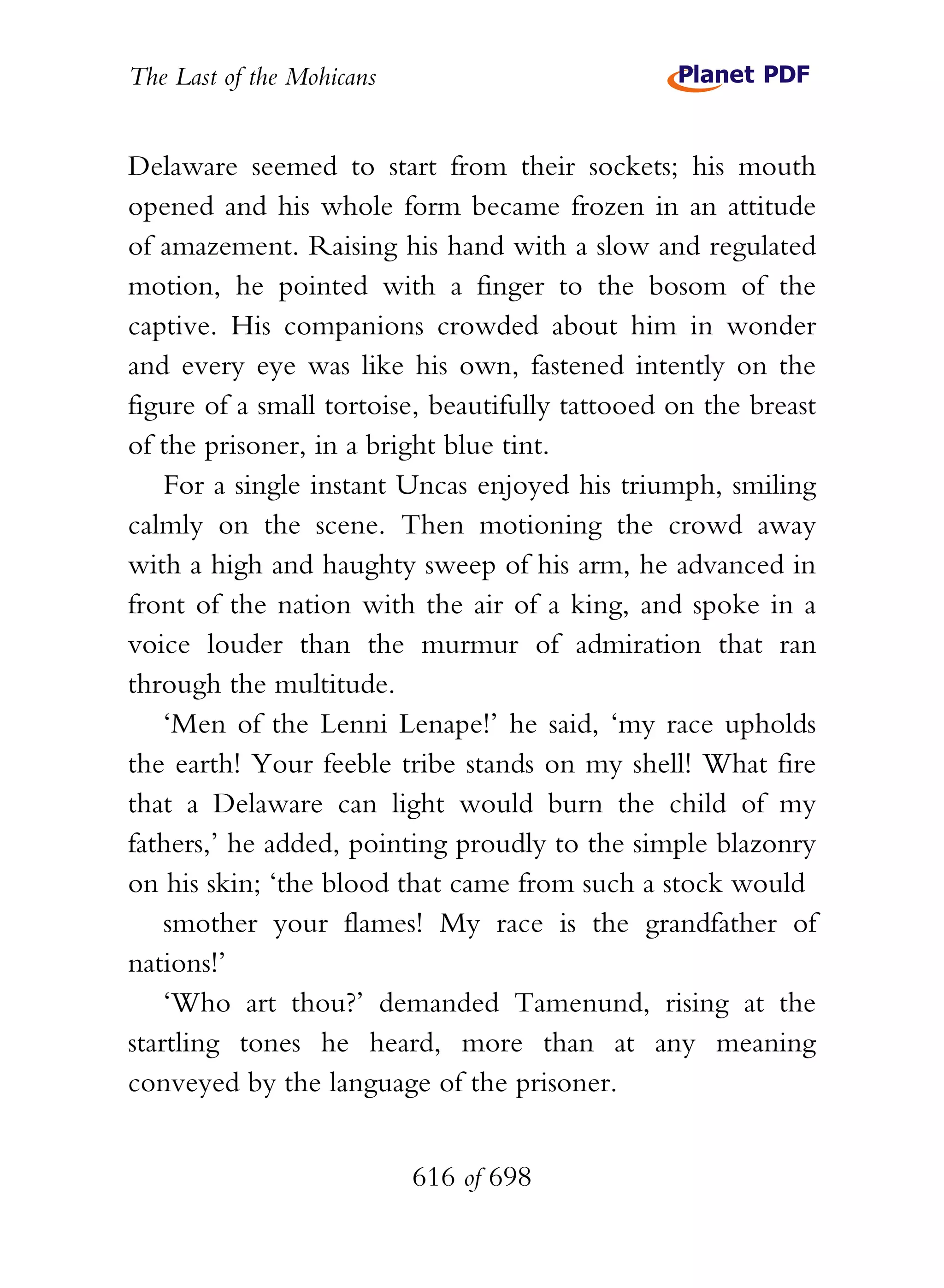 The Last of the Mohicans


Delaware seemed to start from their sockets; his mouth
opened and his whole form became frozen in an attitude
of amazement. Raising his hand with a slow and regulated
motion, he pointed with a finger to the bosom of the
captive. His companions crowded about him in wonder
and every eye was like his own, fastened intently on the
figure of a small tortoise, beautifully tattooed on the breast
of the prisoner, in a bright blue tint.
    For a single instant Uncas enjoyed his triumph, smiling
calmly on the scene. Then motioning the crowd away
with a high and haughty sweep of his arm, he advanced in
front of the nation with the air of a king, and spoke in a
voice louder than the murmur of admiration that ran
through the multitude.
    ‘Men of the Lenni Lenape!’ he said, ‘my race upholds
the earth! Your feeble tribe stands on my shell! What fire
that a Delaware can light would burn the child of my
fathers,’ he added, pointing proudly to the simple blazonry
on his skin; ‘the blood that came from such a stock would
    smother your flames! My race is the grandfather of
nations!’
    ‘Who art thou?’ demanded Tamenund, rising at the
startling tones he heard, more than at any meaning
conveyed by the language of the prisoner.


                           616 of 698
 