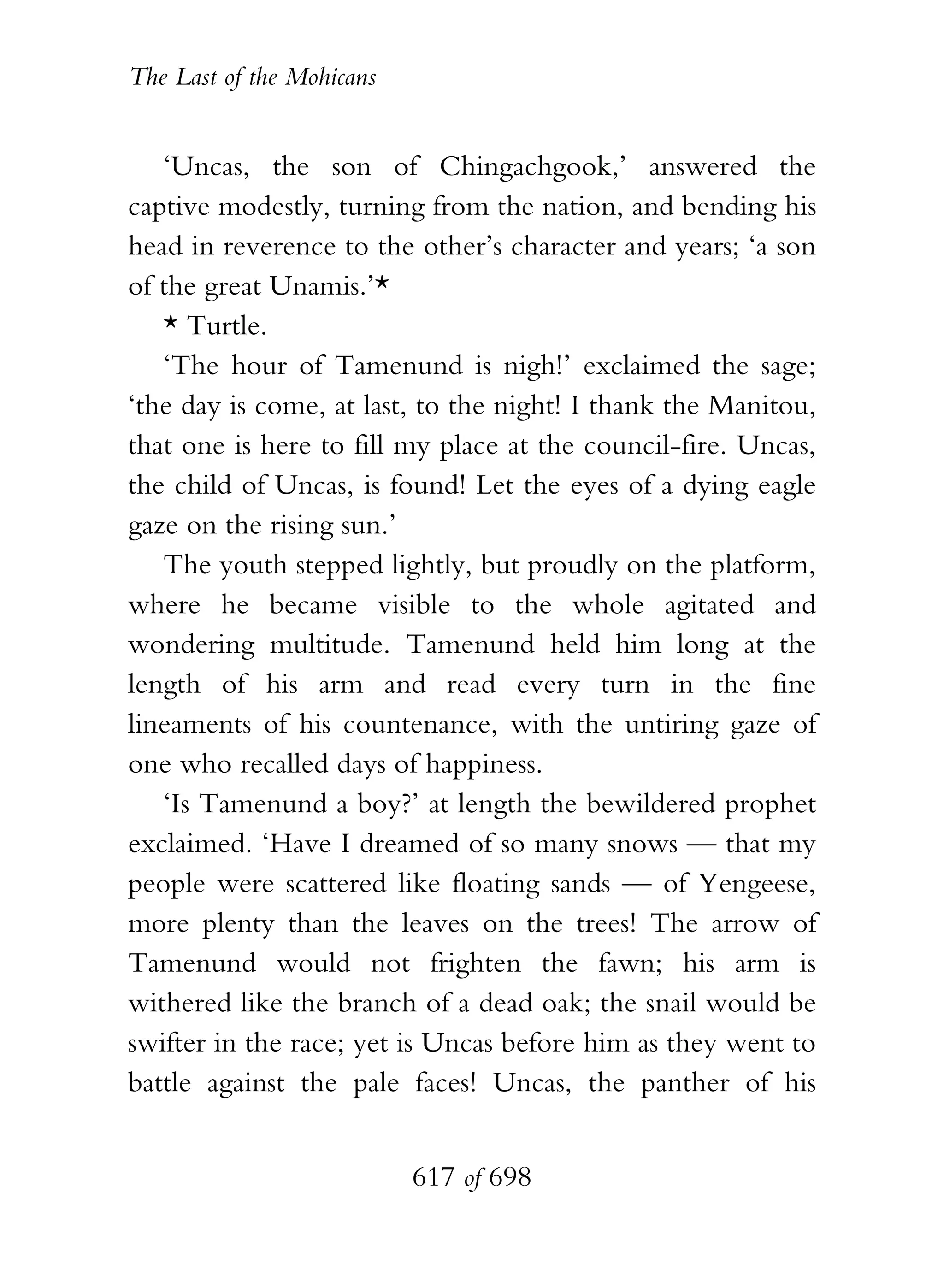 The Last of the Mohicans


   ‘Uncas, the son of Chingachgook,’ answered the
captive modestly, turning from the nation, and bending his
head in reverence to the other’s character and years; ‘a son
of the great Unamis.’*
   * Turtle.
   ‘The hour of Tamenund is nigh!’ exclaimed the sage;
‘the day is come, at last, to the night! I thank the Manitou,
that one is here to fill my place at the council-fire. Uncas,
the child of Uncas, is found! Let the eyes of a dying eagle
gaze on the rising sun.’
   The youth stepped lightly, but proudly on the platform,
where he became visible to the whole agitated and
wondering multitude. Tamenund held him long at the
length of his arm and read every turn in the fine
lineaments of his countenance, with the untiring gaze of
one who recalled days of happiness.
   ‘Is Tamenund a boy?’ at length the bewildered prophet
exclaimed. ‘Have I dreamed of so many snows — that my
people were scattered like floating sands — of Yengeese,
more plenty than the leaves on the trees! The arrow of
Tamenund would not frighten the fawn; his arm is
withered like the branch of a dead oak; the snail would be
swifter in the race; yet is Uncas before him as they went to
battle against the pale faces! Uncas, the panther of his


                           617 of 698
 