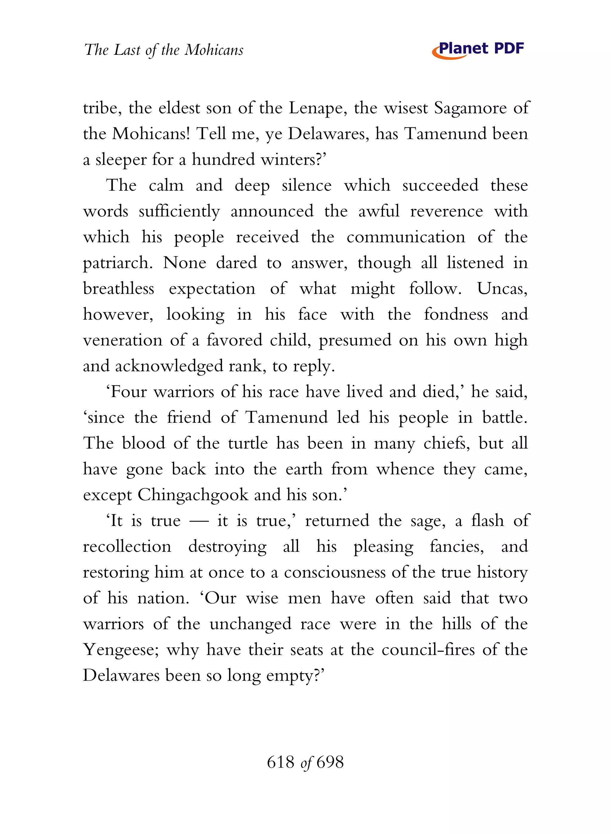 The Last of the Mohicans


tribe, the eldest son of the Lenape, the wisest Sagamore of
the Mohicans! Tell me, ye Delawares, has Tamenund been
a sleeper for a hundred winters?’
    The calm and deep silence which succeeded these
words sufficiently announced the awful reverence with
which his people received the communication of the
patriarch. None dared to answer, though all listened in
breathless expectation of what might follow. Uncas,
however, looking in his face with the fondness and
veneration of a favored child, presumed on his own high
and acknowledged rank, to reply.
    ‘Four warriors of his race have lived and died,’ he said,
‘since the friend of Tamenund led his people in battle.
The blood of the turtle has been in many chiefs, but all
have gone back into the earth from whence they came,
except Chingachgook and his son.’
    ‘It is true — it is true,’ returned the sage, a flash of
recollection destroying all his pleasing fancies, and
restoring him at once to a consciousness of the true history
of his nation. ‘Our wise men have often said that two
warriors of the unchanged race were in the hills of the
Yengeese; why have their seats at the council-fires of the
Delawares been so long empty?’



                           618 of 698
 