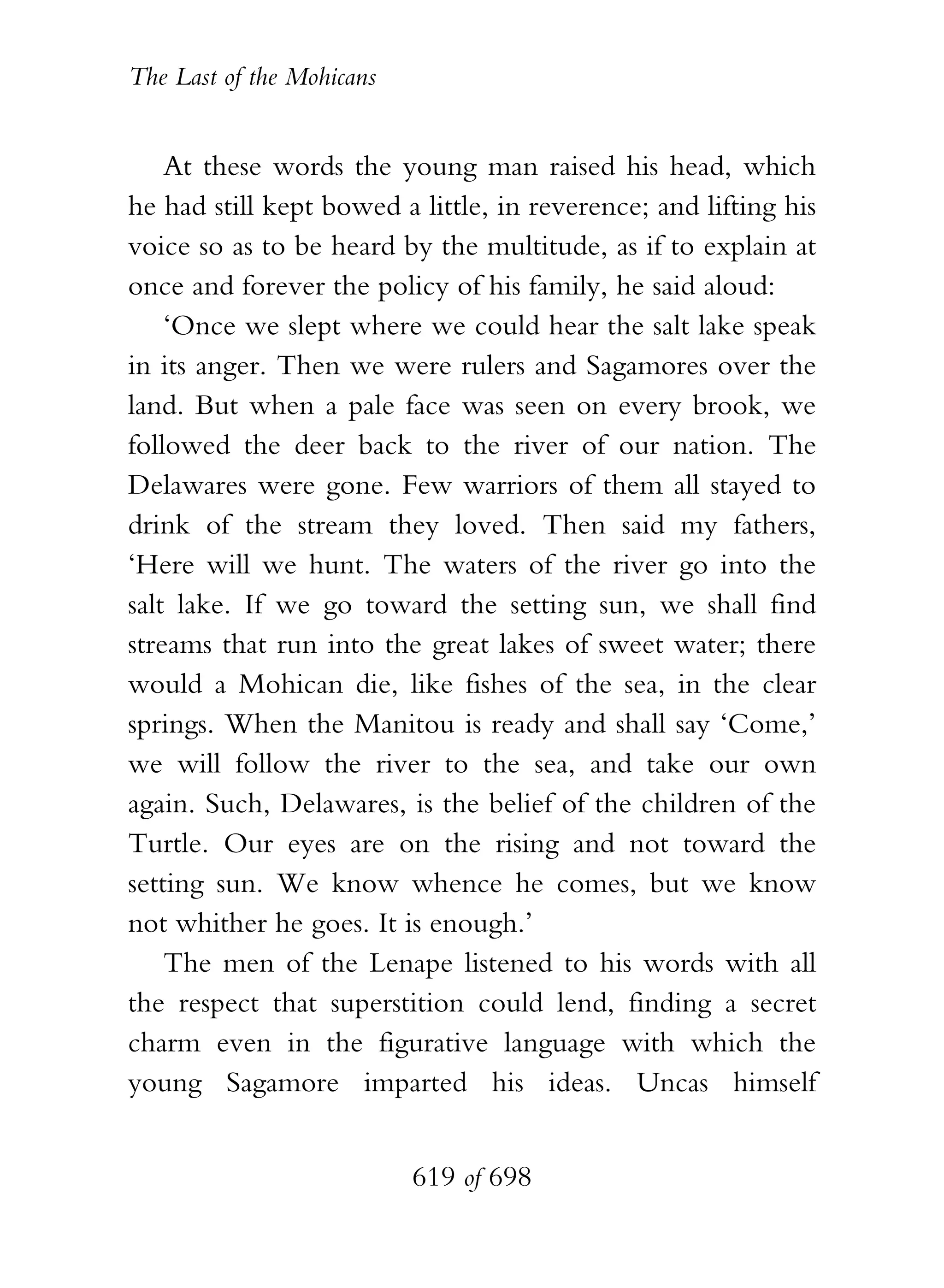 The Last of the Mohicans


    At these words the young man raised his head, which
he had still kept bowed a little, in reverence; and lifting his
voice so as to be heard by the multitude, as if to explain at
once and forever the policy of his family, he said aloud:
    ‘Once we slept where we could hear the salt lake speak
in its anger. Then we were rulers and Sagamores over the
land. But when a pale face was seen on every brook, we
followed the deer back to the river of our nation. The
Delawares were gone. Few warriors of them all stayed to
drink of the stream they loved. Then said my fathers,
‘Here will we hunt. The waters of the river go into the
salt lake. If we go toward the setting sun, we shall find
streams that run into the great lakes of sweet water; there
would a Mohican die, like fishes of the sea, in the clear
springs. When the Manitou is ready and shall say ‘Come,’
we will follow the river to the sea, and take our own
again. Such, Delawares, is the belief of the children of the
Turtle. Our eyes are on the rising and not toward the
setting sun. We know whence he comes, but we know
not whither he goes. It is enough.’
    The men of the Lenape listened to his words with all
the respect that superstition could lend, finding a secret
charm even in the figurative language with which the
young Sagamore imparted his ideas. Uncas himself


                           619 of 698
 