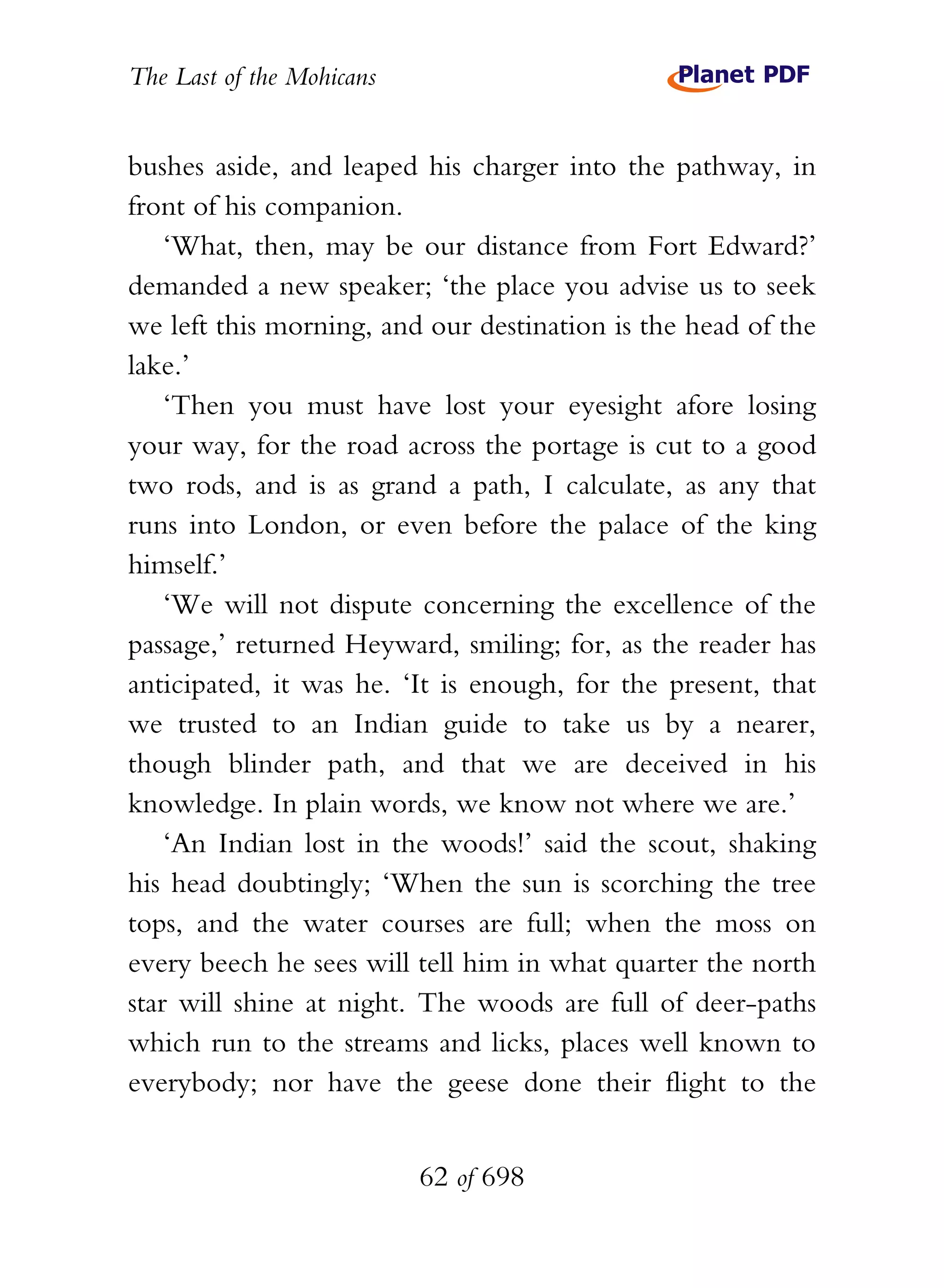 The Last of the Mohicans


bushes aside, and leaped his charger into the pathway, in
front of his companion.
    ‘What, then, may be our distance from Fort Edward?’
demanded a new speaker; ‘the place you advise us to seek
we left this morning, and our destination is the head of the
lake.’
    ‘Then you must have lost your eyesight afore losing
your way, for the road across the portage is cut to a good
two rods, and is as grand a path, I calculate, as any that
runs into London, or even before the palace of the king
himself.’
    ‘We will not dispute concerning the excellence of the
passage,’ returned Heyward, smiling; for, as the reader has
anticipated, it was he. ‘It is enough, for the present, that
we trusted to an Indian guide to take us by a nearer,
though blinder path, and that we are deceived in his
knowledge. In plain words, we know not where we are.’
    ‘An Indian lost in the woods!’ said the scout, shaking
his head doubtingly; ‘When the sun is scorching the tree
tops, and the water courses are full; when the moss on
every beech he sees will tell him in what quarter the north
star will shine at night. The woods are full of deer-paths
which run to the streams and licks, places well known to
everybody; nor have the geese done their flight to the


                           62 of 698
 