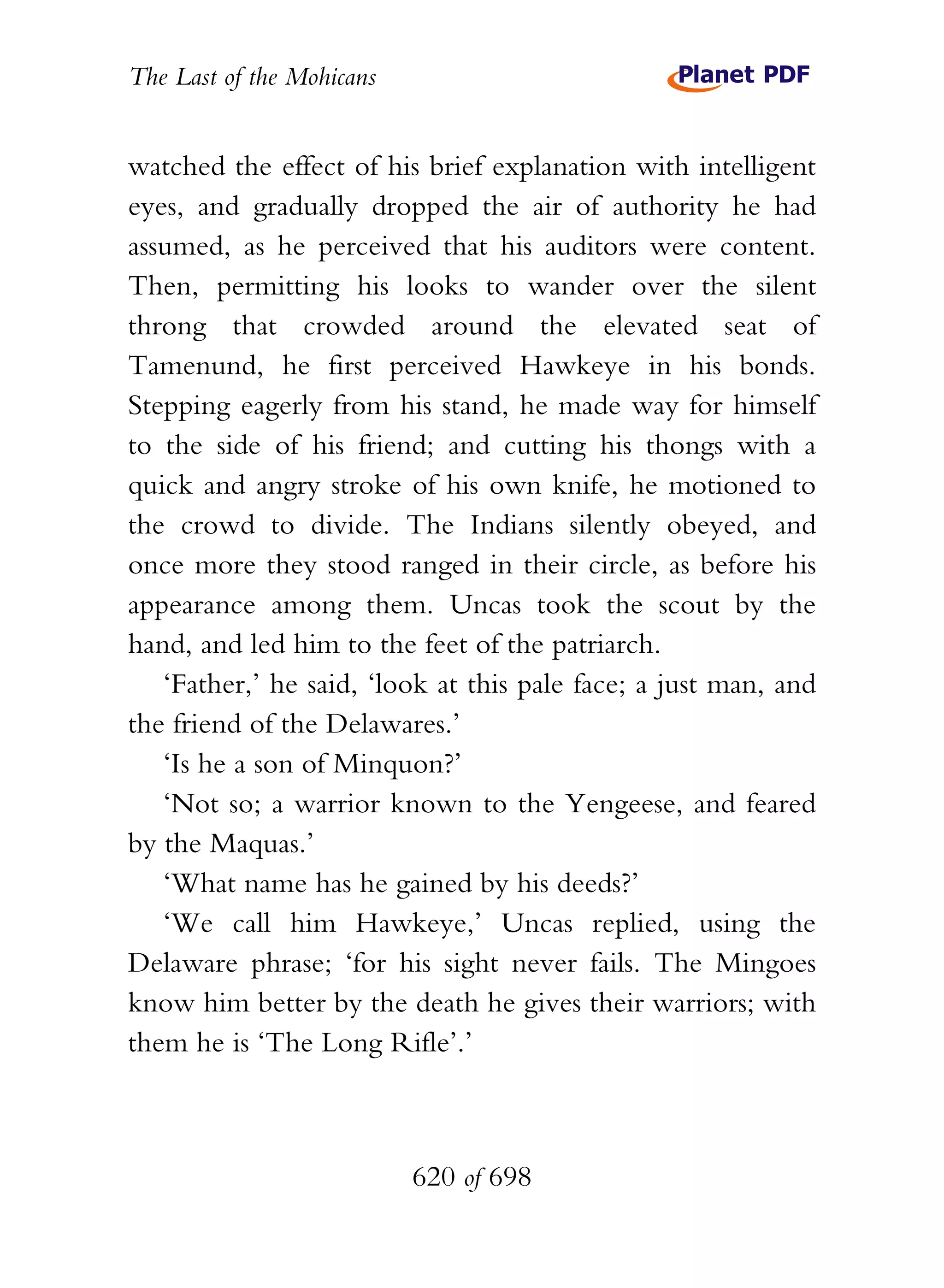 The Last of the Mohicans


watched the effect of his brief explanation with intelligent
eyes, and gradually dropped the air of authority he had
assumed, as he perceived that his auditors were content.
Then, permitting his looks to wander over the silent
throng that crowded around the elevated seat of
Tamenund, he first perceived Hawkeye in his bonds.
Stepping eagerly from his stand, he made way for himself
to the side of his friend; and cutting his thongs with a
quick and angry stroke of his own knife, he motioned to
the crowd to divide. The Indians silently obeyed, and
once more they stood ranged in their circle, as before his
appearance among them. Uncas took the scout by the
hand, and led him to the feet of the patriarch.
   ‘Father,’ he said, ‘look at this pale face; a just man, and
the friend of the Delawares.’
   ‘Is he a son of Minquon?’
   ‘Not so; a warrior known to the Yengeese, and feared
by the Maquas.’
   ‘What name has he gained by his deeds?’
   ‘We call him Hawkeye,’ Uncas replied, using the
Delaware phrase; ‘for his sight never fails. The Mingoes
know him better by the death he gives their warriors; with
them he is ‘The Long Rifle’.’



                           620 of 698
 