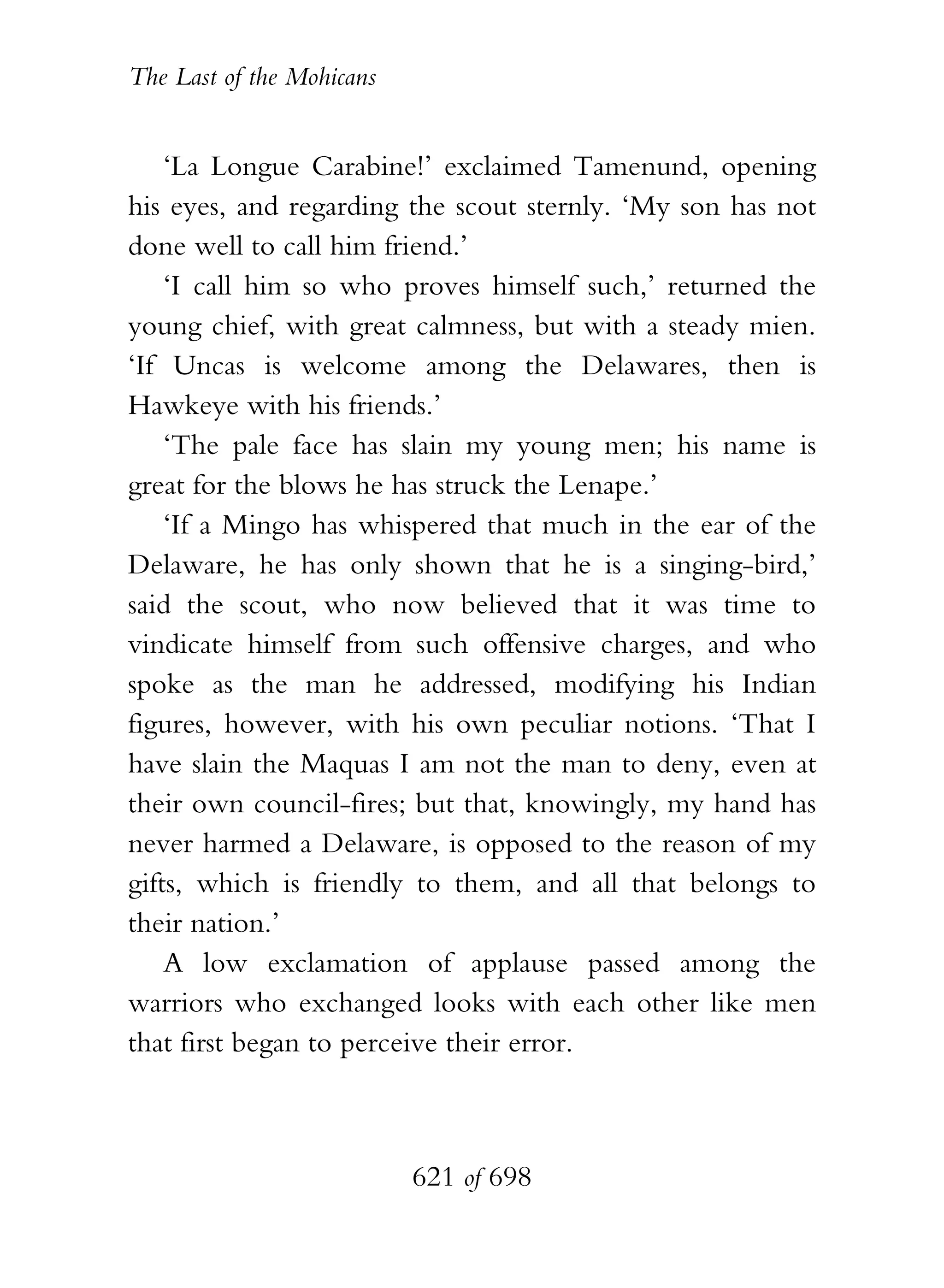 The Last of the Mohicans


    ‘La Longue Carabine!’ exclaimed Tamenund, opening
his eyes, and regarding the scout sternly. ‘My son has not
done well to call him friend.’
    ‘I call him so who proves himself such,’ returned the
young chief, with great calmness, but with a steady mien.
‘If Uncas is welcome among the Delawares, then is
Hawkeye with his friends.’
    ‘The pale face has slain my young men; his name is
great for the blows he has struck the Lenape.’
    ‘If a Mingo has whispered that much in the ear of the
Delaware, he has only shown that he is a singing-bird,’
said the scout, who now believed that it was time to
vindicate himself from such offensive charges, and who
spoke as the man he addressed, modifying his Indian
figures, however, with his own peculiar notions. ‘That I
have slain the Maquas I am not the man to deny, even at
their own council-fires; but that, knowingly, my hand has
never harmed a Delaware, is opposed to the reason of my
gifts, which is friendly to them, and all that belongs to
their nation.’
    A low exclamation of applause passed among the
warriors who exchanged looks with each other like men
that first began to perceive their error.



                           621 of 698
 