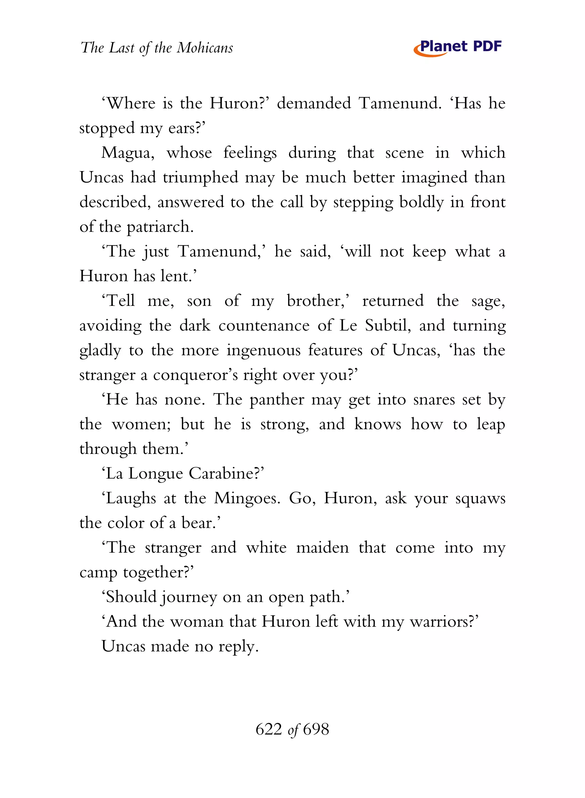 The Last of the Mohicans


    ‘Where is the Huron?’ demanded Tamenund. ‘Has he
stopped my ears?’
    Magua, whose feelings during that scene in which
Uncas had triumphed may be much better imagined than
described, answered to the call by stepping boldly in front
of the patriarch.
    ‘The just Tamenund,’ he said, ‘will not keep what a
Huron has lent.’
    ‘Tell me, son of my brother,’ returned the sage,
avoiding the dark countenance of Le Subtil, and turning
gladly to the more ingenuous features of Uncas, ‘has the
stranger a conqueror’s right over you?’
    ‘He has none. The panther may get into snares set by
the women; but he is strong, and knows how to leap
through them.’
    ‘La Longue Carabine?’
    ‘Laughs at the Mingoes. Go, Huron, ask your squaws
the color of a bear.’
    ‘The stranger and white maiden that come into my
camp together?’
    ‘Should journey on an open path.’
    ‘And the woman that Huron left with my warriors?’
    Uncas made no reply.



                           622 of 698
 