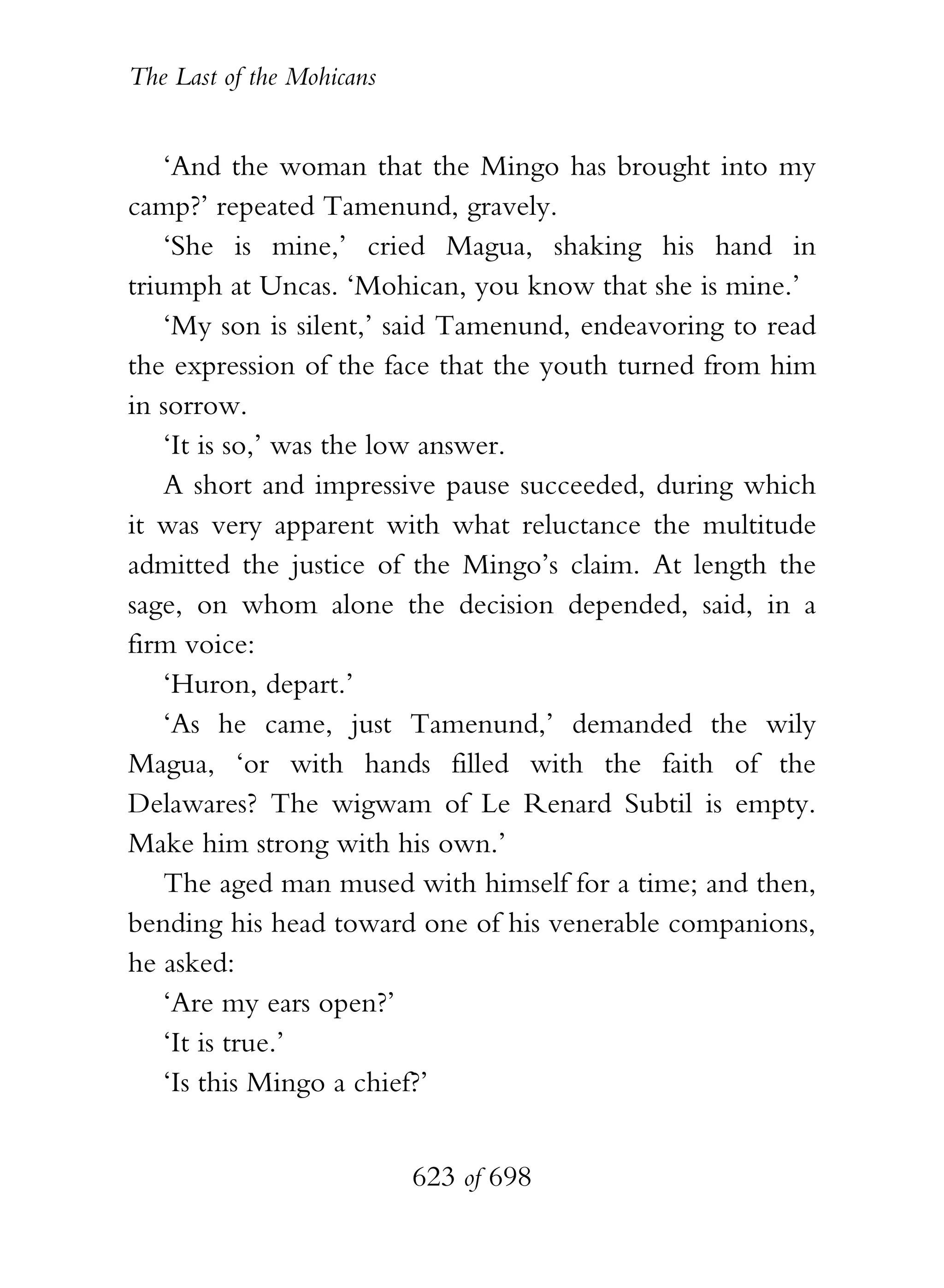 The Last of the Mohicans


    ‘And the woman that the Mingo has brought into my
camp?’ repeated Tamenund, gravely.
    ‘She is mine,’ cried Magua, shaking his hand in
triumph at Uncas. ‘Mohican, you know that she is mine.’
    ‘My son is silent,’ said Tamenund, endeavoring to read
the expression of the face that the youth turned from him
in sorrow.
    ‘It is so,’ was the low answer.
    A short and impressive pause succeeded, during which
it was very apparent with what reluctance the multitude
admitted the justice of the Mingo’s claim. At length the
sage, on whom alone the decision depended, said, in a
firm voice:
    ‘Huron, depart.’
    ‘As he came, just Tamenund,’ demanded the wily
Magua, ‘or with hands filled with the faith of the
Delawares? The wigwam of Le Renard Subtil is empty.
Make him strong with his own.’
    The aged man mused with himself for a time; and then,
bending his head toward one of his venerable companions,
he asked:
    ‘Are my ears open?’
    ‘It is true.’
    ‘Is this Mingo a chief?’


                           623 of 698
 