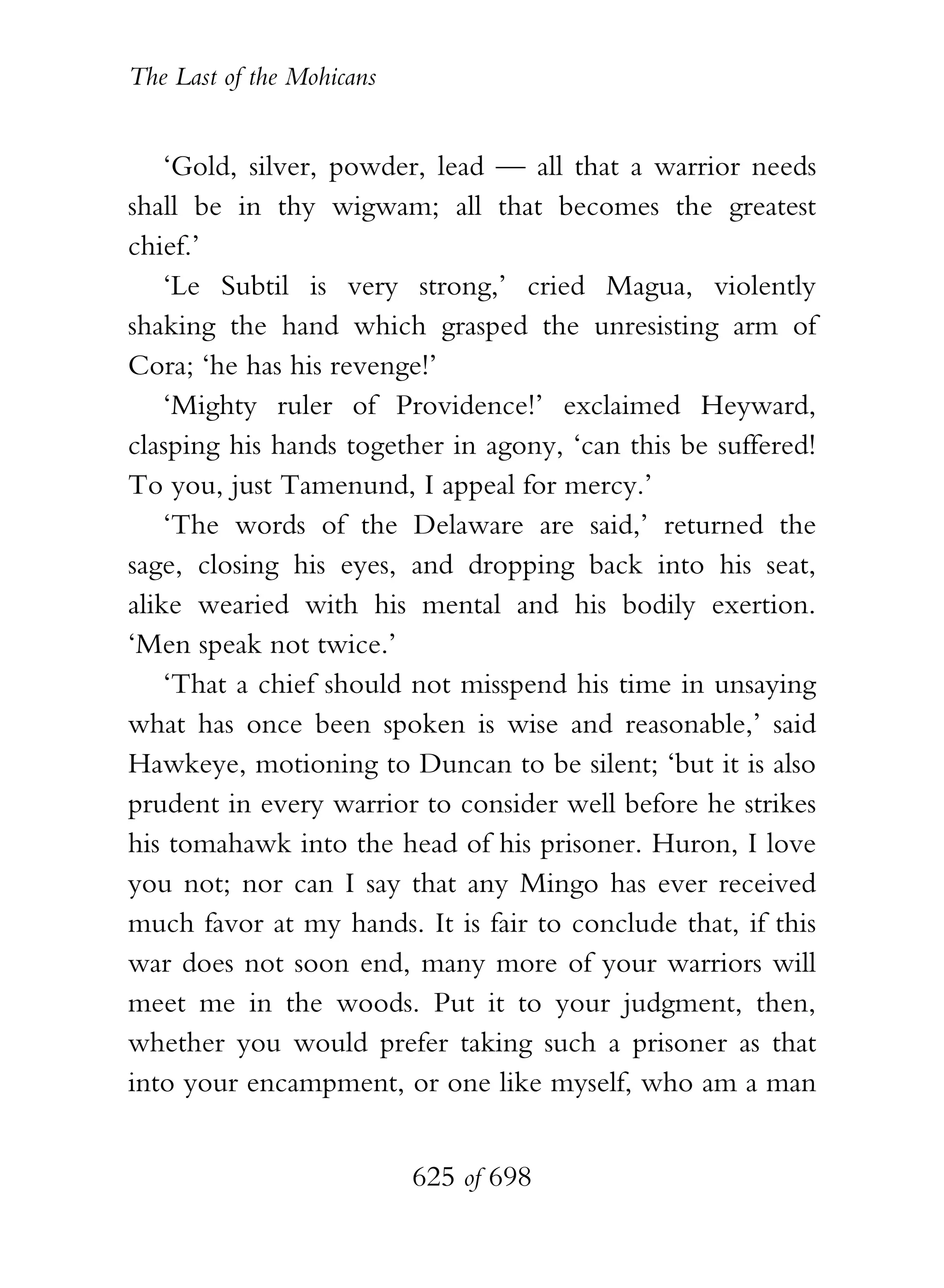 The Last of the Mohicans


    ‘Gold, silver, powder, lead — all that a warrior needs
shall be in thy wigwam; all that becomes the greatest
chief.’
    ‘Le Subtil is very strong,’ cried Magua, violently
shaking the hand which grasped the unresisting arm of
Cora; ‘he has his revenge!’
    ‘Mighty ruler of Providence!’ exclaimed Heyward,
clasping his hands together in agony, ‘can this be suffered!
To you, just Tamenund, I appeal for mercy.’
    ‘The words of the Delaware are said,’ returned the
sage, closing his eyes, and dropping back into his seat,
alike wearied with his mental and his bodily exertion.
‘Men speak not twice.’
    ‘That a chief should not misspend his time in unsaying
what has once been spoken is wise and reasonable,’ said
Hawkeye, motioning to Duncan to be silent; ‘but it is also
prudent in every warrior to consider well before he strikes
his tomahawk into the head of his prisoner. Huron, I love
you not; nor can I say that any Mingo has ever received
much favor at my hands. It is fair to conclude that, if this
war does not soon end, many more of your warriors will
meet me in the woods. Put it to your judgment, then,
whether you would prefer taking such a prisoner as that
into your encampment, or one like myself, who am a man


                           625 of 698
 