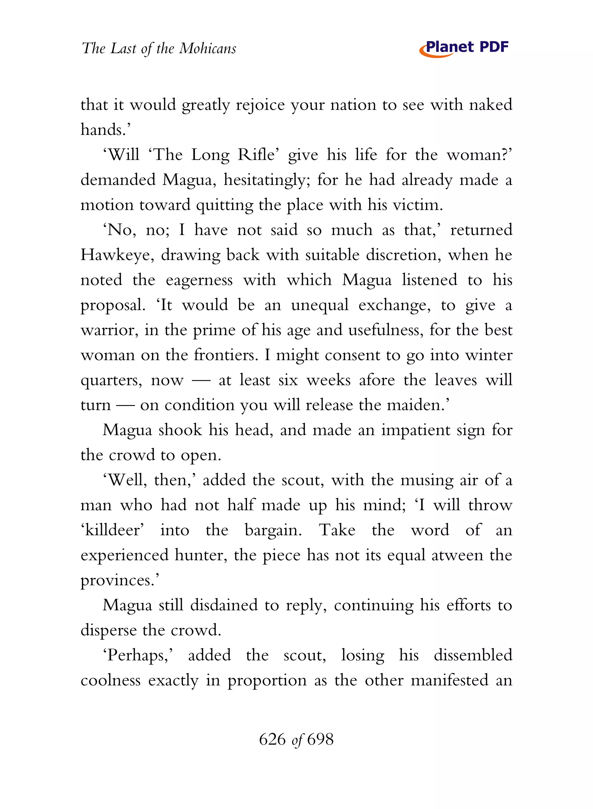 The Last of the Mohicans


that it would greatly rejoice your nation to see with naked
hands.’
    ‘Will ‘The Long Rifle’ give his life for the woman?’
demanded Magua, hesitatingly; for he had already made a
motion toward quitting the place with his victim.
    ‘No, no; I have not said so much as that,’ returned
Hawkeye, drawing back with suitable discretion, when he
noted the eagerness with which Magua listened to his
proposal. ‘It would be an unequal exchange, to give a
warrior, in the prime of his age and usefulness, for the best
woman on the frontiers. I might consent to go into winter
quarters, now — at least six weeks afore the leaves will
turn — on condition you will release the maiden.’
    Magua shook his head, and made an impatient sign for
the crowd to open.
    ‘Well, then,’ added the scout, with the musing air of a
man who had not half made up his mind; ‘I will throw
‘killdeer’ into the bargain. Take the word of an
experienced hunter, the piece has not its equal atween the
provinces.’
    Magua still disdained to reply, continuing his efforts to
disperse the crowd.
    ‘Perhaps,’ added the scout, losing his dissembled
coolness exactly in proportion as the other manifested an


                           626 of 698
 