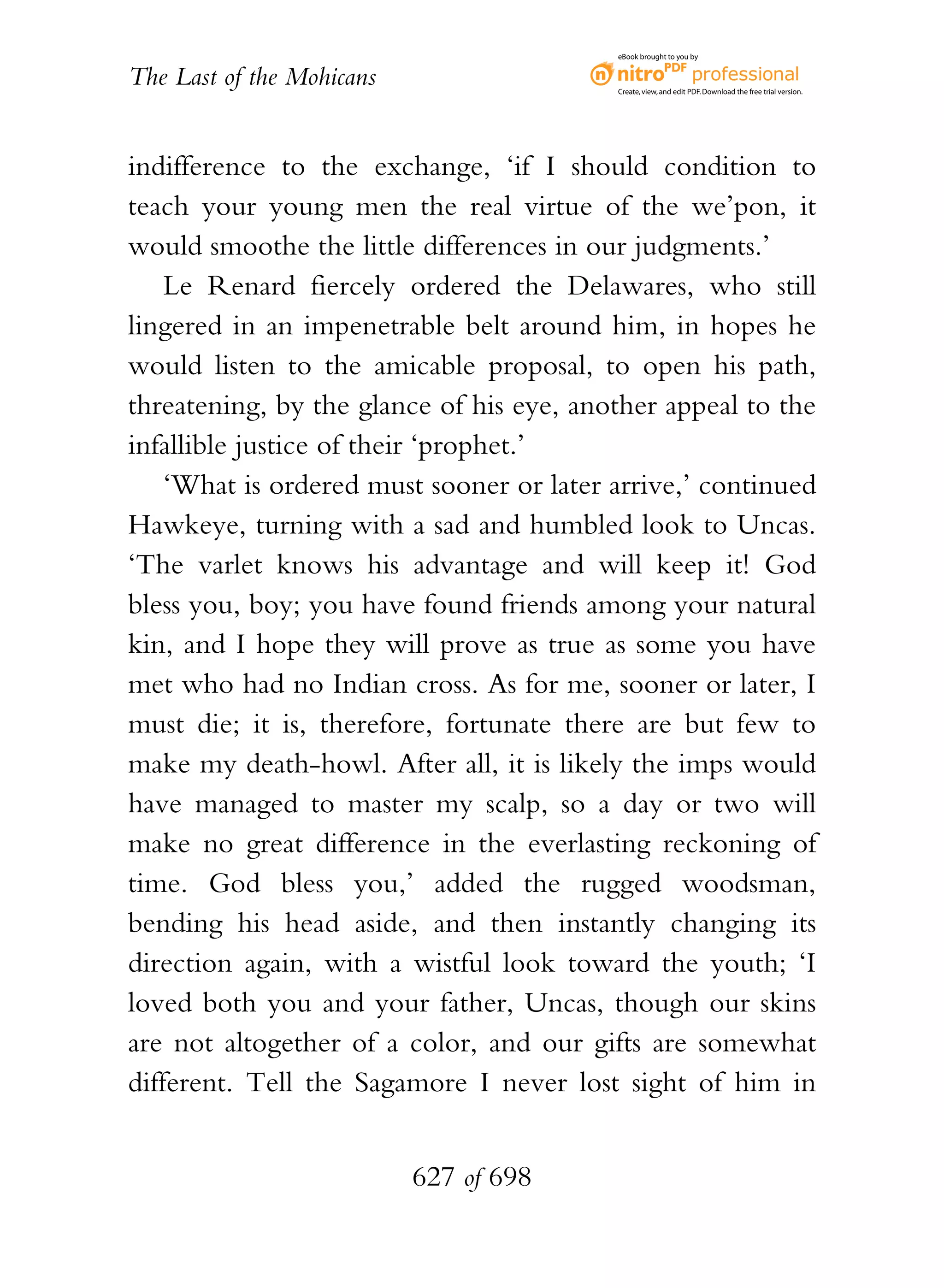 eBook brought to you by


The Last of the Mohicans                  Create, view, and edit PDF. Download the free trial version.




indifference to the exchange, ‘if I should condition to
teach your young men the real virtue of the we’pon, it
would smoothe the little differences in our judgments.’
    Le Renard fiercely ordered the Delawares, who still
lingered in an impenetrable belt around him, in hopes he
would listen to the amicable proposal, to open his path,
threatening, by the glance of his eye, another appeal to the
infallible justice of their ‘prophet.’
    ‘What is ordered must sooner or later arrive,’ continued
Hawkeye, turning with a sad and humbled look to Uncas.
‘The varlet knows his advantage and will keep it! God
bless you, boy; you have found friends among your natural
kin, and I hope they will prove as true as some you have
met who had no Indian cross. As for me, sooner or later, I
must die; it is, therefore, fortunate there are but few to
make my death-howl. After all, it is likely the imps would
have managed to master my scalp, so a day or two will
make no great difference in the everlasting reckoning of
time. God bless you,’ added the rugged woodsman,
bending his head aside, and then instantly changing its
direction again, with a wistful look toward the youth; ‘I
loved both you and your father, Uncas, though our skins
are not altogether of a color, and our gifts are somewhat
different. Tell the Sagamore I never lost sight of him in


                           627 of 698
 