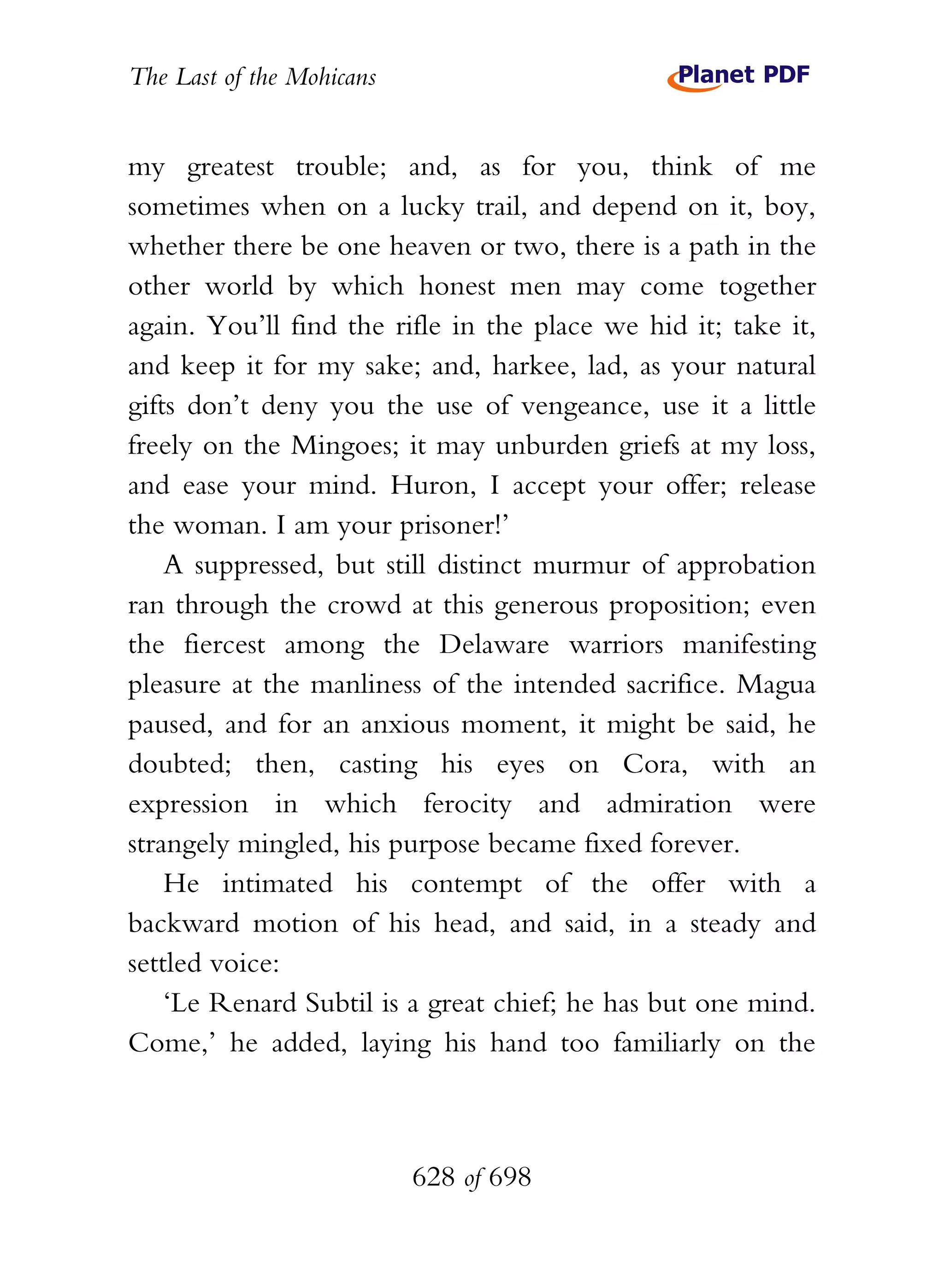 The Last of the Mohicans


my greatest trouble; and, as for you, think of me
sometimes when on a lucky trail, and depend on it, boy,
whether there be one heaven or two, there is a path in the
other world by which honest men may come together
again. You’ll find the rifle in the place we hid it; take it,
and keep it for my sake; and, harkee, lad, as your natural
gifts don’t deny you the use of vengeance, use it a little
freely on the Mingoes; it may unburden griefs at my loss,
and ease your mind. Huron, I accept your offer; release
the woman. I am your prisoner!’
    A suppressed, but still distinct murmur of approbation
ran through the crowd at this generous proposition; even
the fiercest among the Delaware warriors manifesting
pleasure at the manliness of the intended sacrifice. Magua
paused, and for an anxious moment, it might be said, he
doubted; then, casting his eyes on Cora, with an
expression in which ferocity and admiration were
strangely mingled, his purpose became fixed forever.
    He intimated his contempt of the offer with a
backward motion of his head, and said, in a steady and
settled voice:
    ‘Le Renard Subtil is a great chief; he has but one mind.
Come,’ he added, laying his hand too familiarly on the



                           628 of 698
 