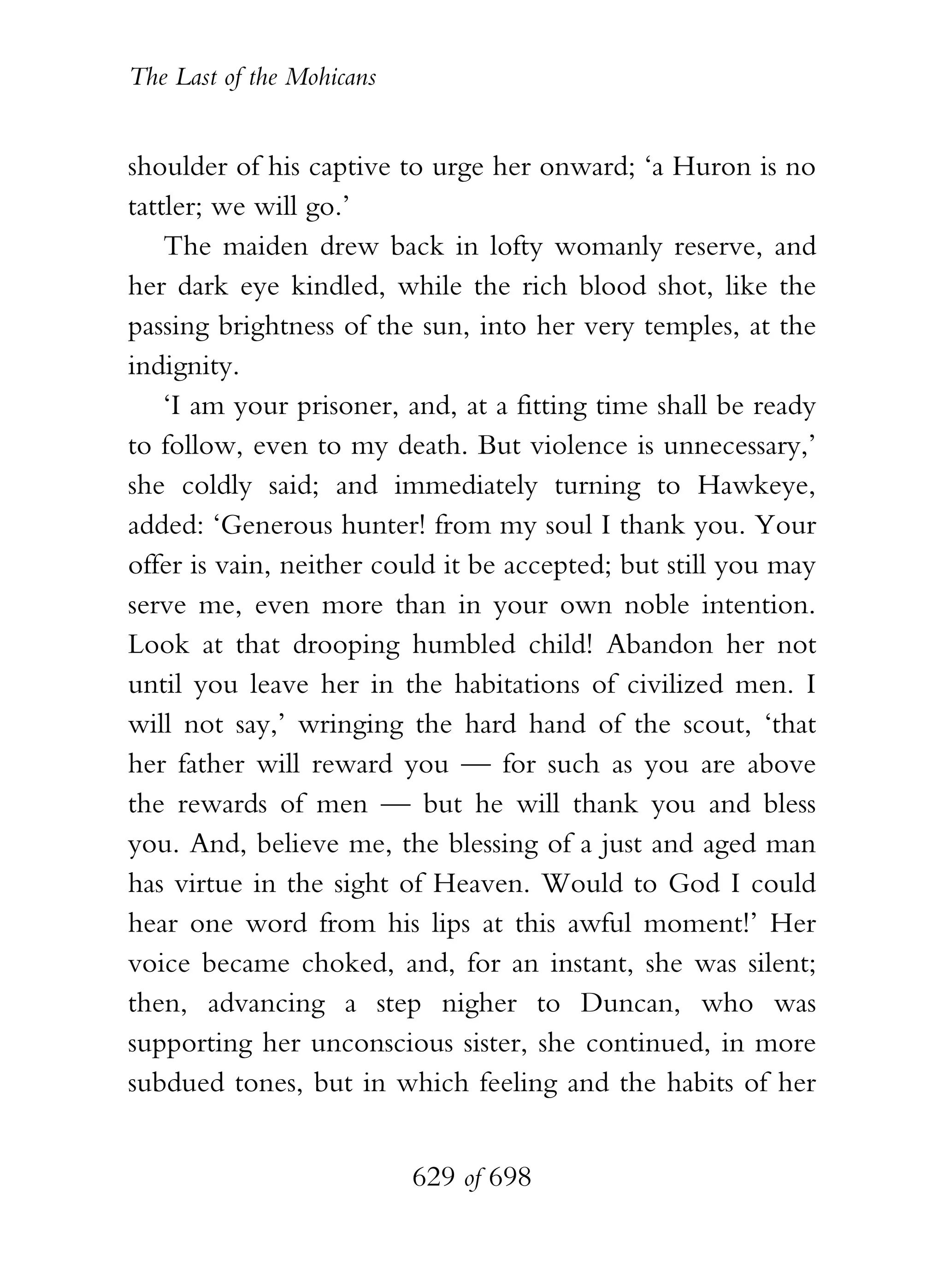 The Last of the Mohicans


shoulder of his captive to urge her onward; ‘a Huron is no
tattler; we will go.’
    The maiden drew back in lofty womanly reserve, and
her dark eye kindled, while the rich blood shot, like the
passing brightness of the sun, into her very temples, at the
indignity.
    ‘I am your prisoner, and, at a fitting time shall be ready
to follow, even to my death. But violence is unnecessary,’
she coldly said; and immediately turning to Hawkeye,
added: ‘Generous hunter! from my soul I thank you. Your
offer is vain, neither could it be accepted; but still you may
serve me, even more than in your own noble intention.
Look at that drooping humbled child! Abandon her not
until you leave her in the habitations of civilized men. I
will not say,’ wringing the hard hand of the scout, ‘that
her father will reward you — for such as you are above
the rewards of men — but he will thank you and bless
you. And, believe me, the blessing of a just and aged man
has virtue in the sight of Heaven. Would to God I could
hear one word from his lips at this awful moment!’ Her
voice became choked, and, for an instant, she was silent;
then, advancing a step nigher to Duncan, who was
supporting her unconscious sister, she continued, in more
subdued tones, but in which feeling and the habits of her


                           629 of 698
 