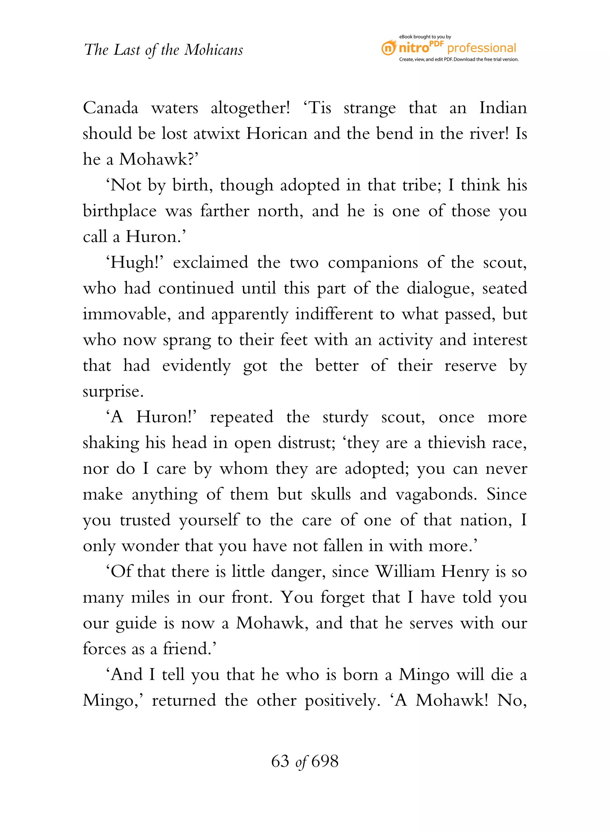 eBook brought to you by


The Last of the Mohicans                    Create, view, and edit PDF. Download the free trial version.




Canada waters altogether! ‘Tis strange that an Indian
should be lost atwixt Horican and the bend in the river! Is
he a Mohawk?’
    ‘Not by birth, though adopted in that tribe; I think his
birthplace was farther north, and he is one of those you
call a Huron.’
    ‘Hugh!’ exclaimed the two companions of the scout,
who had continued until this part of the dialogue, seated
immovable, and apparently indifferent to what passed, but
who now sprang to their feet with an activity and interest
that had evidently got the better of their reserve by
surprise.
    ‘A Huron!’ repeated the sturdy scout, once more
shaking his head in open distrust; ‘they are a thievish race,
nor do I care by whom they are adopted; you can never
make anything of them but skulls and vagabonds. Since
you trusted yourself to the care of one of that nation, I
only wonder that you have not fallen in with more.’
    ‘Of that there is little danger, since William Henry is so
many miles in our front. You forget that I have told you
our guide is now a Mohawk, and that he serves with our
forces as a friend.’
    ‘And I tell you that he who is born a Mingo will die a
Mingo,’ returned the other positively. ‘A Mohawk! No,


                           63 of 698
 