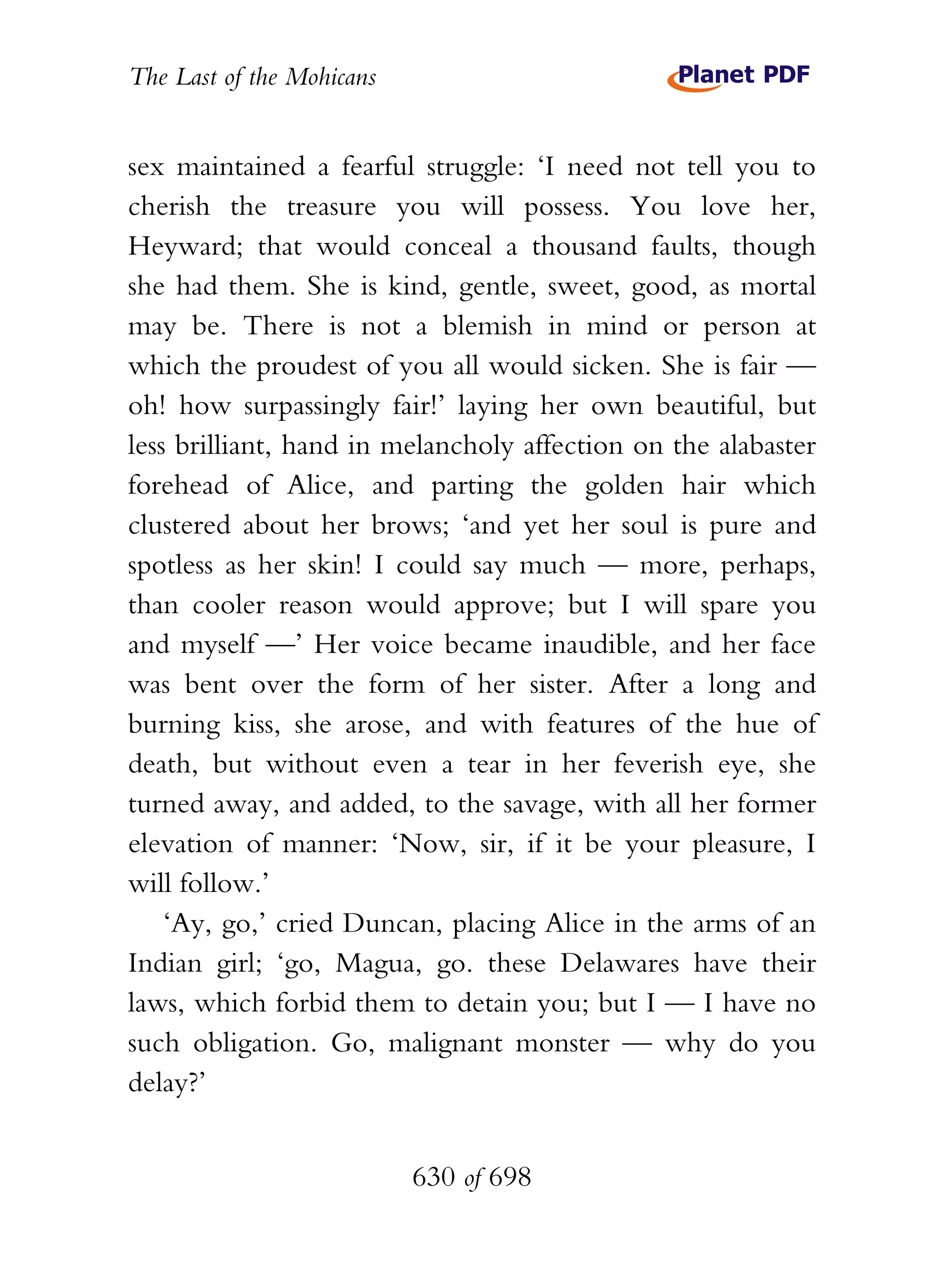 The Last of the Mohicans


sex maintained a fearful struggle: ‘I need not tell you to
cherish the treasure you will possess. You love her,
Heyward; that would conceal a thousand faults, though
she had them. She is kind, gentle, sweet, good, as mortal
may be. There is not a blemish in mind or person at
which the proudest of you all would sicken. She is fair —
oh! how surpassingly fair!’ laying her own beautiful, but
less brilliant, hand in melancholy affection on the alabaster
forehead of Alice, and parting the golden hair which
clustered about her brows; ‘and yet her soul is pure and
spotless as her skin! I could say much — more, perhaps,
than cooler reason would approve; but I will spare you
and myself —’ Her voice became inaudible, and her face
was bent over the form of her sister. After a long and
burning kiss, she arose, and with features of the hue of
death, but without even a tear in her feverish eye, she
turned away, and added, to the savage, with all her former
elevation of manner: ‘Now, sir, if it be your pleasure, I
will follow.’
    ‘Ay, go,’ cried Duncan, placing Alice in the arms of an
Indian girl; ‘go, Magua, go. these Delawares have their
laws, which forbid them to detain you; but I — I have no
such obligation. Go, malignant monster — why do you
delay?’


                           630 of 698
 