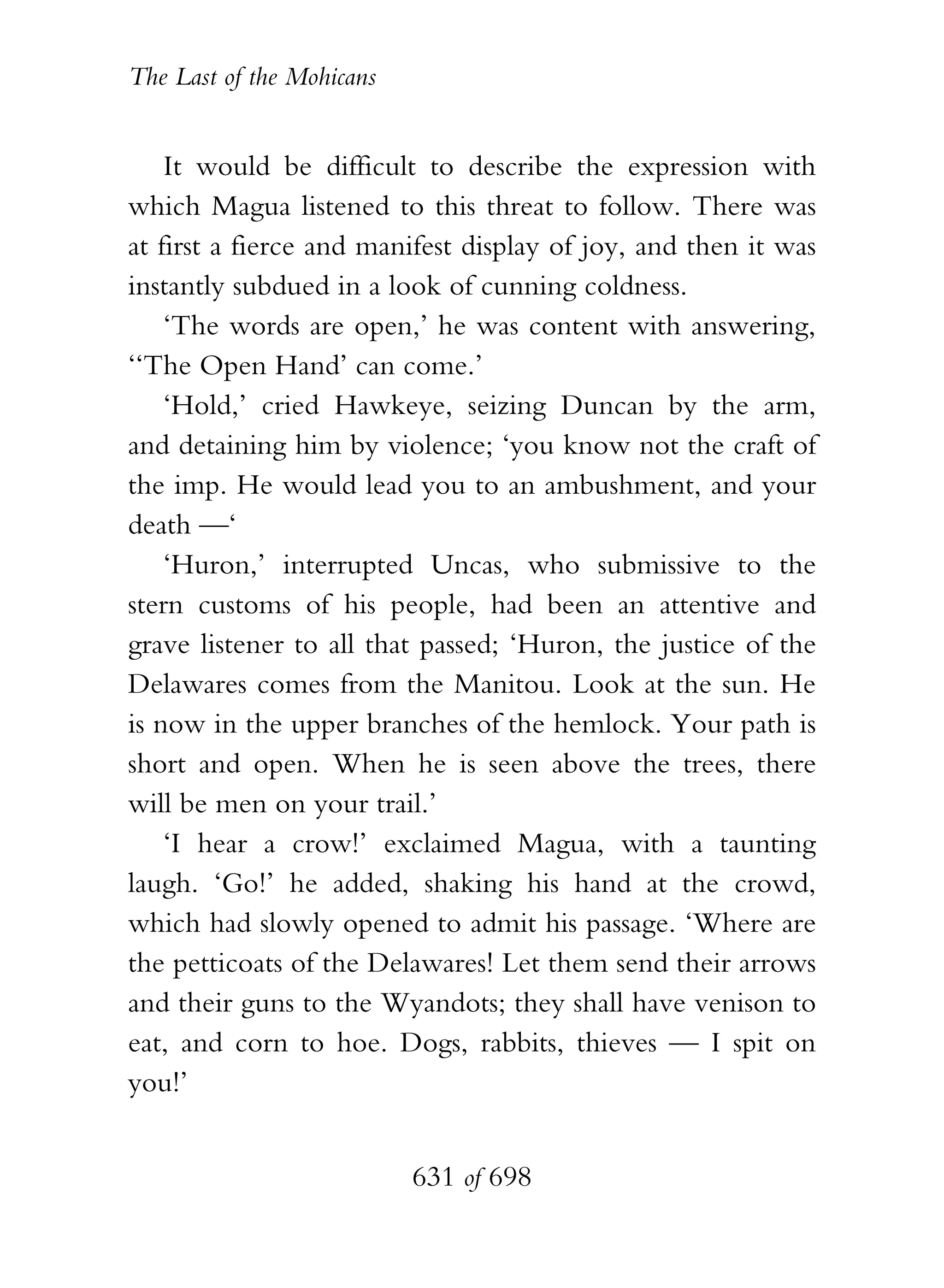 The Last of the Mohicans


    It would be difficult to describe the expression with
which Magua listened to this threat to follow. There was
at first a fierce and manifest display of joy, and then it was
instantly subdued in a look of cunning coldness.
    ‘The words are open,’ he was content with answering,
‘‘The Open Hand’ can come.’
    ‘Hold,’ cried Hawkeye, seizing Duncan by the arm,
and detaining him by violence; ‘you know not the craft of
the imp. He would lead you to an ambushment, and your
death —‘
    ‘Huron,’ interrupted Uncas, who submissive to the
stern customs of his people, had been an attentive and
grave listener to all that passed; ‘Huron, the justice of the
Delawares comes from the Manitou. Look at the sun. He
is now in the upper branches of the hemlock. Your path is
short and open. When he is seen above the trees, there
will be men on your trail.’
    ‘I hear a crow!’ exclaimed Magua, with a taunting
laugh. ‘Go!’ he added, shaking his hand at the crowd,
which had slowly opened to admit his passage. ‘Where are
the petticoats of the Delawares! Let them send their arrows
and their guns to the Wyandots; they shall have venison to
eat, and corn to hoe. Dogs, rabbits, thieves — I spit on
you!’


                           631 of 698
 