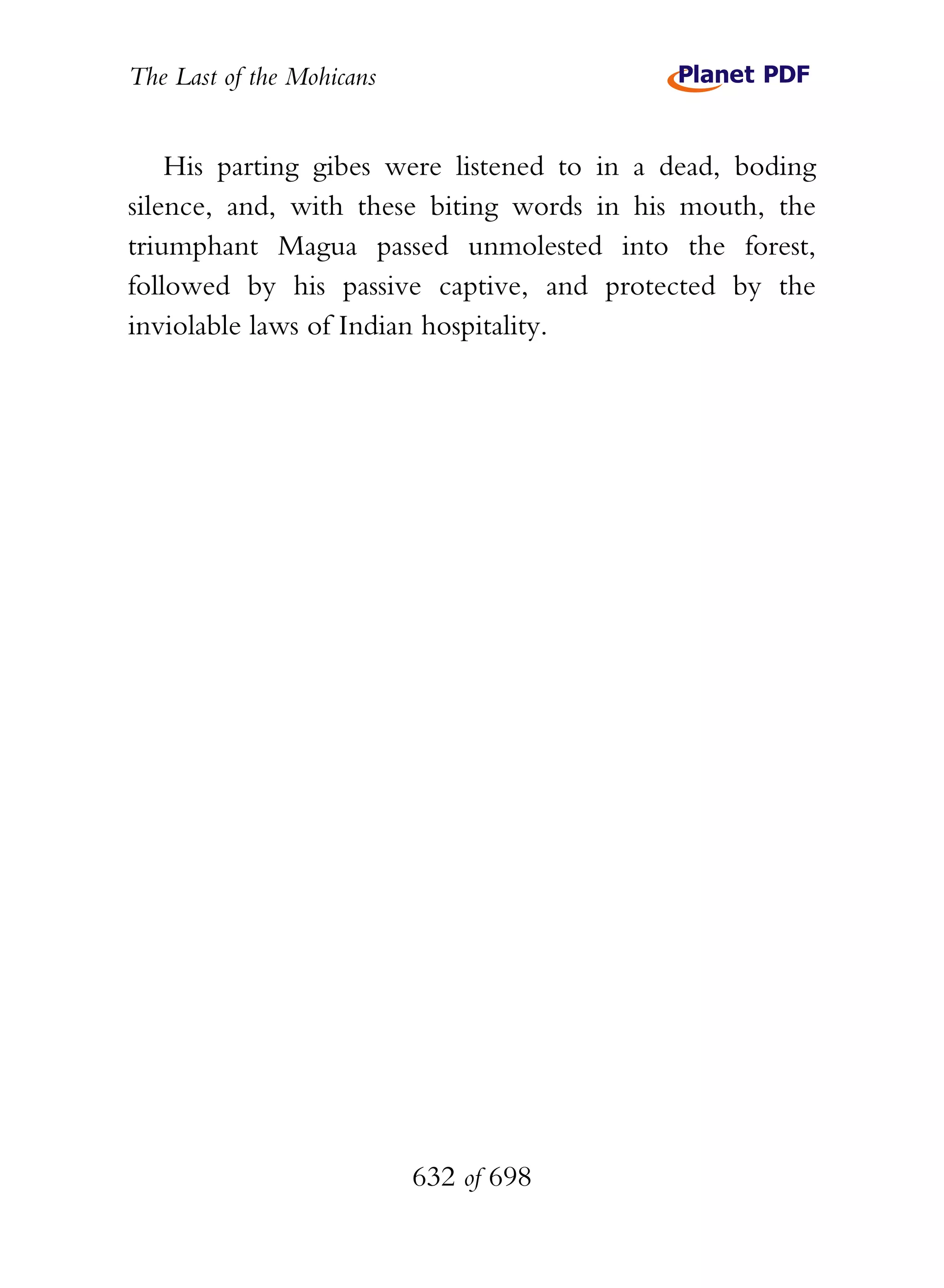 The Last of the Mohicans


    His parting gibes were listened to in a dead, boding
silence, and, with these biting words in his mouth, the
triumphant Magua passed unmolested into the forest,
followed by his passive captive, and protected by the
inviolable laws of Indian hospitality.




                           632 of 698
 