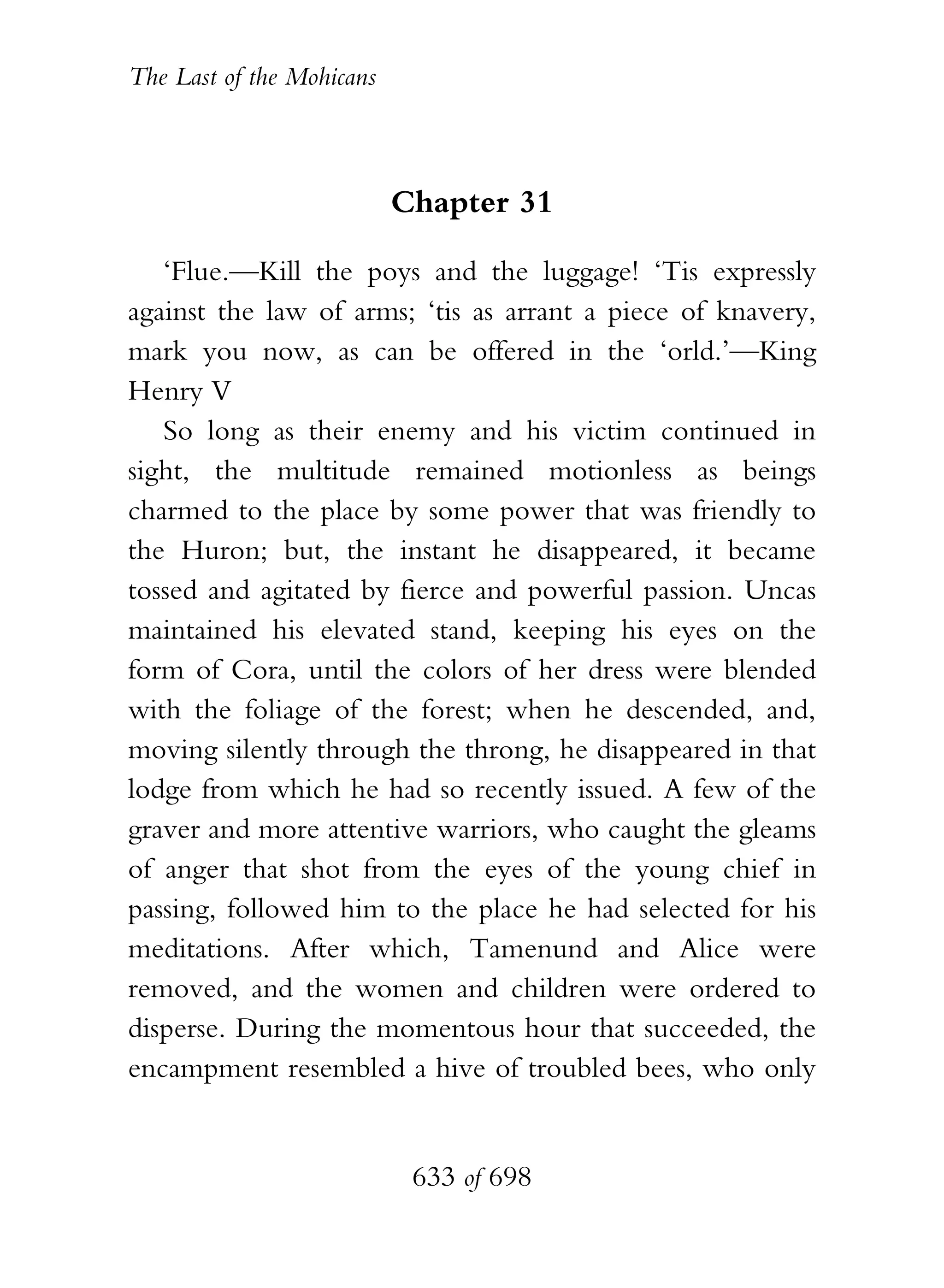 The Last of the Mohicans



                           Chapter 31

   ‘Flue.—Kill the poys and the luggage! ‘Tis expressly
against the law of arms; ‘tis as arrant a piece of knavery,
mark you now, as can be offered in the ‘orld.’—King
Henry V
   So long as their enemy and his victim continued in
sight, the multitude remained motionless as beings
charmed to the place by some power that was friendly to
the Huron; but, the instant he disappeared, it became
tossed and agitated by fierce and powerful passion. Uncas
maintained his elevated stand, keeping his eyes on the
form of Cora, until the colors of her dress were blended
with the foliage of the forest; when he descended, and,
moving silently through the throng, he disappeared in that
lodge from which he had so recently issued. A few of the
graver and more attentive warriors, who caught the gleams
of anger that shot from the eyes of the young chief in
passing, followed him to the place he had selected for his
meditations. After which, Tamenund and Alice were
removed, and the women and children were ordered to
disperse. During the momentous hour that succeeded, the
encampment resembled a hive of troubled bees, who only


                            633 of 698
 