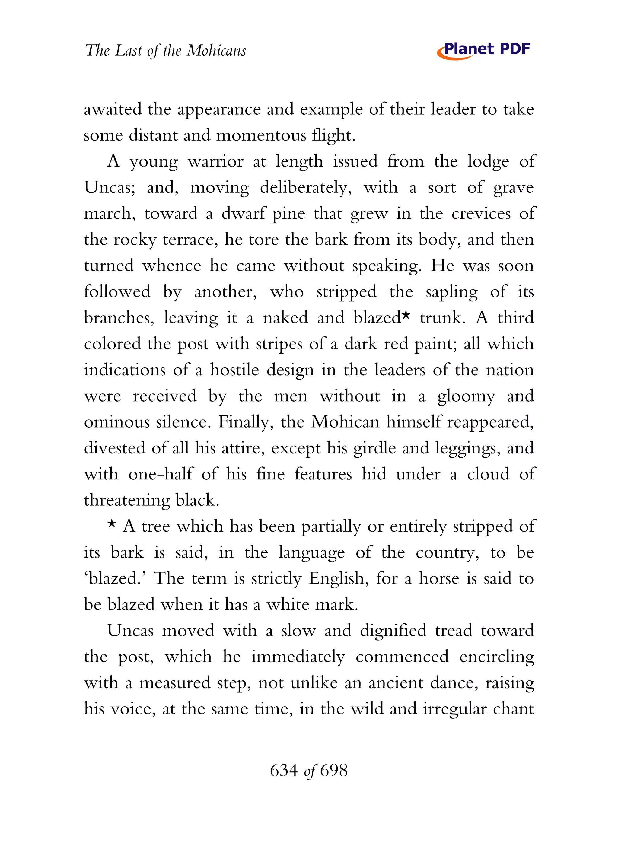 The Last of the Mohicans


awaited the appearance and example of their leader to take
some distant and momentous flight.
    A young warrior at length issued from the lodge of
Uncas; and, moving deliberately, with a sort of grave
march, toward a dwarf pine that grew in the crevices of
the rocky terrace, he tore the bark from its body, and then
turned whence he came without speaking. He was soon
followed by another, who stripped the sapling of its
branches, leaving it a naked and blazed* trunk. A third
colored the post with stripes of a dark red paint; all which
indications of a hostile design in the leaders of the nation
were received by the men without in a gloomy and
ominous silence. Finally, the Mohican himself reappeared,
divested of all his attire, except his girdle and leggings, and
with one-half of his fine features hid under a cloud of
threatening black.
    * A tree which has been partially or entirely stripped of
its bark is said, in the language of the country, to be
‘blazed.’ The term is strictly English, for a horse is said to
be blazed when it has a white mark.
    Uncas moved with a slow and dignified tread toward
the post, which he immediately commenced encircling
with a measured step, not unlike an ancient dance, raising
his voice, at the same time, in the wild and irregular chant


                           634 of 698
 