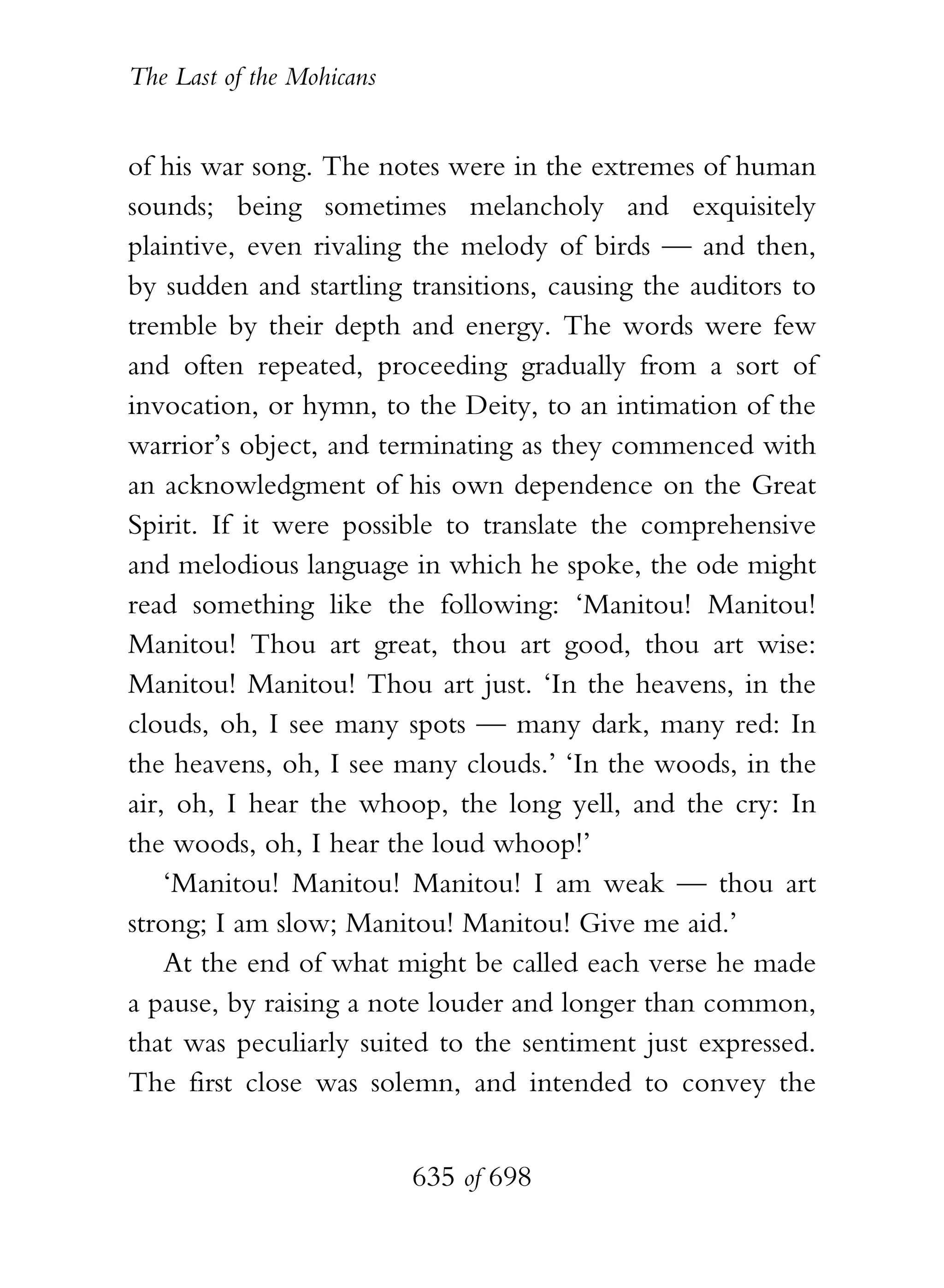 The Last of the Mohicans


of his war song. The notes were in the extremes of human
sounds; being sometimes melancholy and exquisitely
plaintive, even rivaling the melody of birds — and then,
by sudden and startling transitions, causing the auditors to
tremble by their depth and energy. The words were few
and often repeated, proceeding gradually from a sort of
invocation, or hymn, to the Deity, to an intimation of the
warrior’s object, and terminating as they commenced with
an acknowledgment of his own dependence on the Great
Spirit. If it were possible to translate the comprehensive
and melodious language in which he spoke, the ode might
read something like the following: ‘Manitou! Manitou!
Manitou! Thou art great, thou art good, thou art wise:
Manitou! Manitou! Thou art just. ‘In the heavens, in the
clouds, oh, I see many spots — many dark, many red: In
the heavens, oh, I see many clouds.’ ‘In the woods, in the
air, oh, I hear the whoop, the long yell, and the cry: In
the woods, oh, I hear the loud whoop!’
    ‘Manitou! Manitou! Manitou! I am weak — thou art
strong; I am slow; Manitou! Manitou! Give me aid.’
    At the end of what might be called each verse he made
a pause, by raising a note louder and longer than common,
that was peculiarly suited to the sentiment just expressed.
The first close was solemn, and intended to convey the


                           635 of 698
 