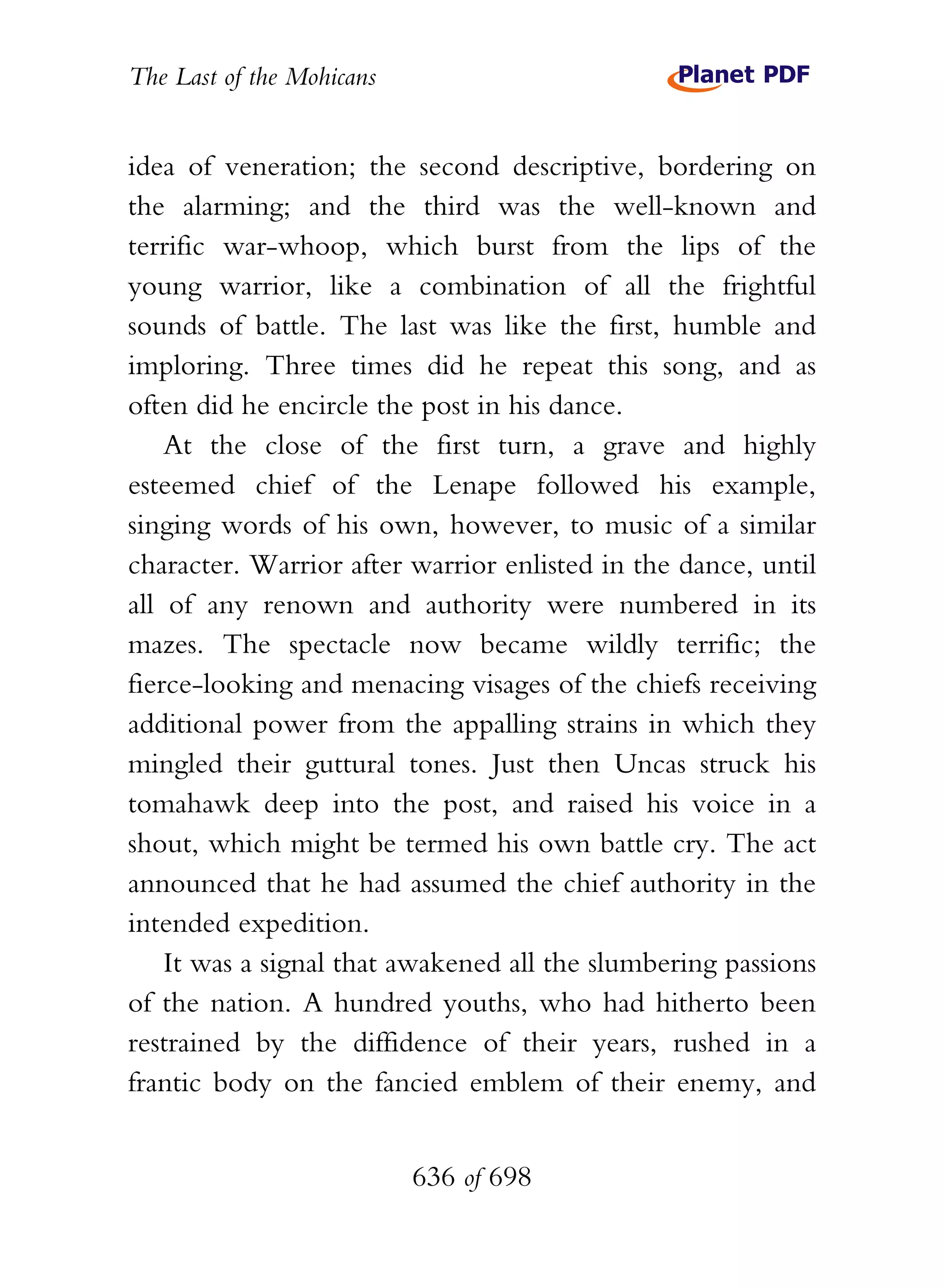 The Last of the Mohicans


idea of veneration; the second descriptive, bordering on
the alarming; and the third was the well-known and
terrific war-whoop, which burst from the lips of the
young warrior, like a combination of all the frightful
sounds of battle. The last was like the first, humble and
imploring. Three times did he repeat this song, and as
often did he encircle the post in his dance.
    At the close of the first turn, a grave and highly
esteemed chief of the Lenape followed his example,
singing words of his own, however, to music of a similar
character. Warrior after warrior enlisted in the dance, until
all of any renown and authority were numbered in its
mazes. The spectacle now became wildly terrific; the
fierce-looking and menacing visages of the chiefs receiving
additional power from the appalling strains in which they
mingled their guttural tones. Just then Uncas struck his
tomahawk deep into the post, and raised his voice in a
shout, which might be termed his own battle cry. The act
announced that he had assumed the chief authority in the
intended expedition.
    It was a signal that awakened all the slumbering passions
of the nation. A hundred youths, who had hitherto been
restrained by the diffidence of their years, rushed in a
frantic body on the fancied emblem of their enemy, and


                           636 of 698
 