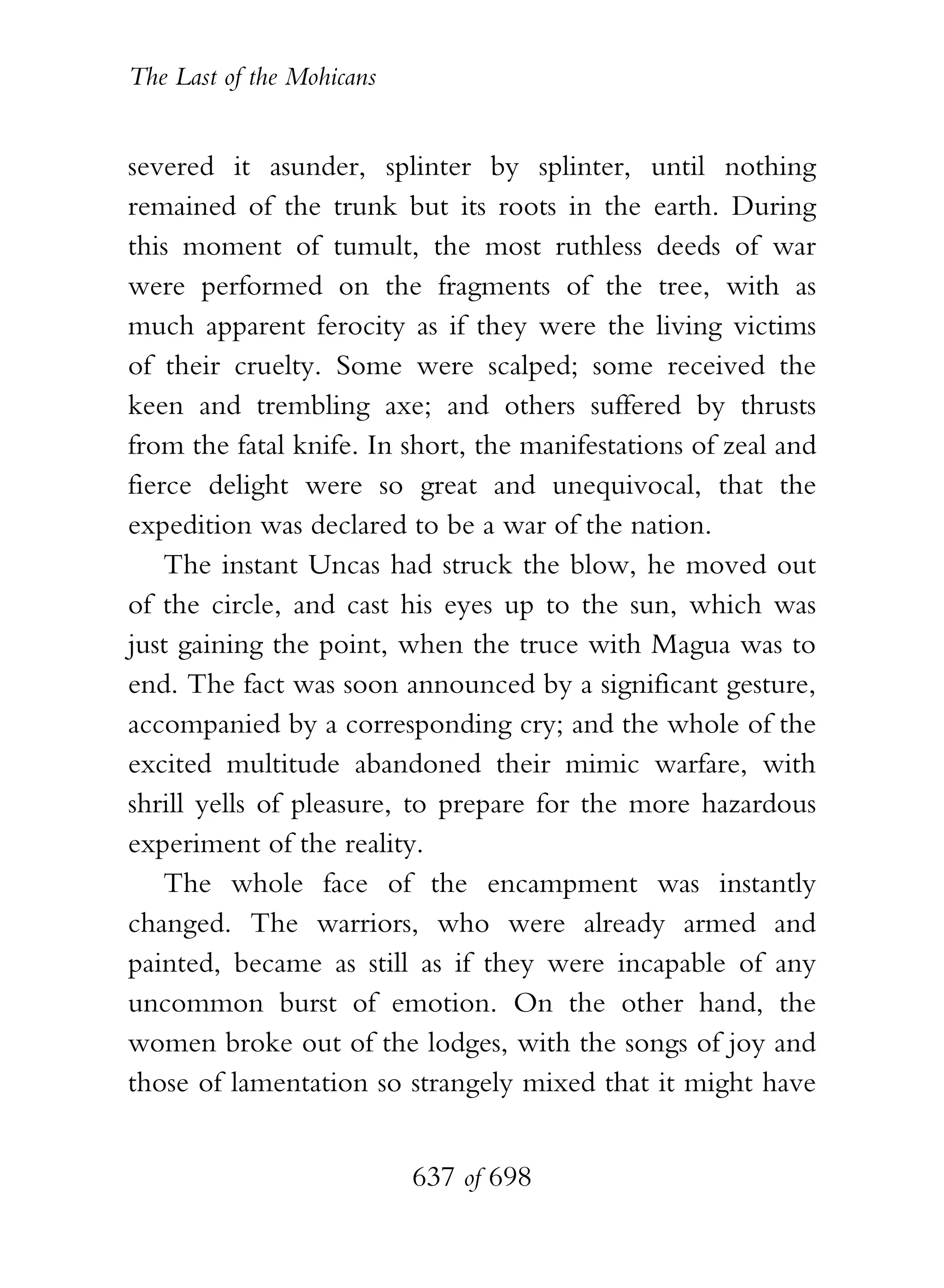 The Last of the Mohicans


severed it asunder, splinter by splinter, until nothing
remained of the trunk but its roots in the earth. During
this moment of tumult, the most ruthless deeds of war
were performed on the fragments of the tree, with as
much apparent ferocity as if they were the living victims
of their cruelty. Some were scalped; some received the
keen and trembling axe; and others suffered by thrusts
from the fatal knife. In short, the manifestations of zeal and
fierce delight were so great and unequivocal, that the
expedition was declared to be a war of the nation.
    The instant Uncas had struck the blow, he moved out
of the circle, and cast his eyes up to the sun, which was
just gaining the point, when the truce with Magua was to
end. The fact was soon announced by a significant gesture,
accompanied by a corresponding cry; and the whole of the
excited multitude abandoned their mimic warfare, with
shrill yells of pleasure, to prepare for the more hazardous
experiment of the reality.
    The whole face of the encampment was instantly
changed. The warriors, who were already armed and
painted, became as still as if they were incapable of any
uncommon burst of emotion. On the other hand, the
women broke out of the lodges, with the songs of joy and
those of lamentation so strangely mixed that it might have


                           637 of 698
 