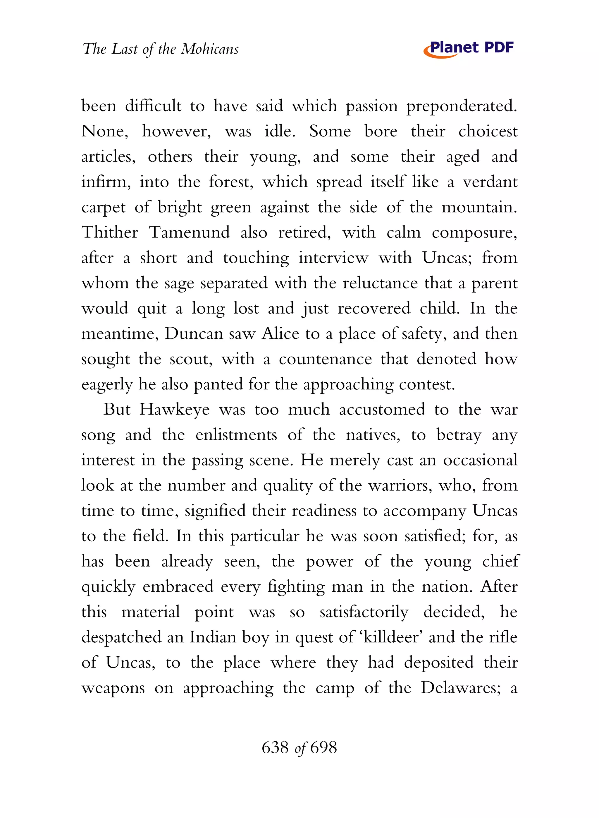 The Last of the Mohicans


been difficult to have said which passion preponderated.
None, however, was idle. Some bore their choicest
articles, others their young, and some their aged and
infirm, into the forest, which spread itself like a verdant
carpet of bright green against the side of the mountain.
Thither Tamenund also retired, with calm composure,
after a short and touching interview with Uncas; from
whom the sage separated with the reluctance that a parent
would quit a long lost and just recovered child. In the
meantime, Duncan saw Alice to a place of safety, and then
sought the scout, with a countenance that denoted how
eagerly he also panted for the approaching contest.
    But Hawkeye was too much accustomed to the war
song and the enlistments of the natives, to betray any
interest in the passing scene. He merely cast an occasional
look at the number and quality of the warriors, who, from
time to time, signified their readiness to accompany Uncas
to the field. In this particular he was soon satisfied; for, as
has been already seen, the power of the young chief
quickly embraced every fighting man in the nation. After
this material point was so satisfactorily decided, he
despatched an Indian boy in quest of ‘killdeer’ and the rifle
of Uncas, to the place where they had deposited their
weapons on approaching the camp of the Delawares; a


                           638 of 698
 