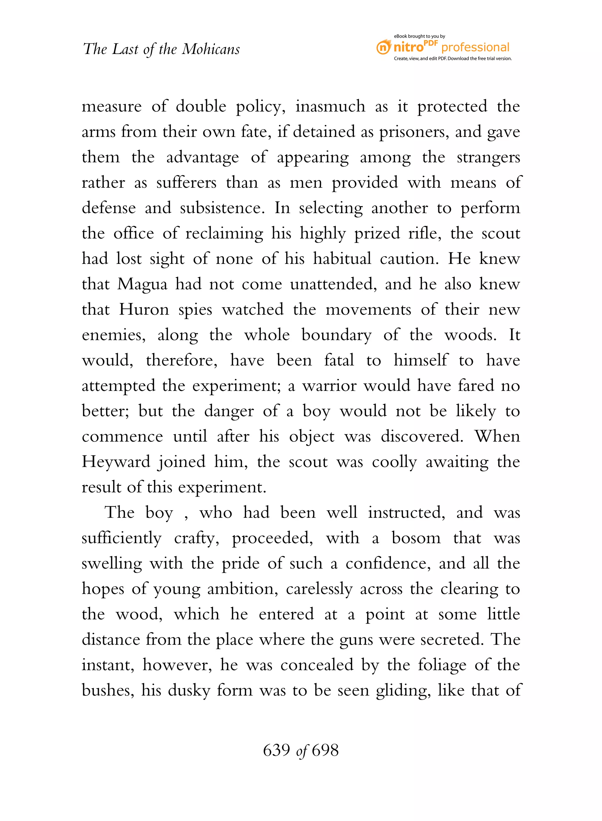 eBook brought to you by


The Last of the Mohicans                  Create, view, and edit PDF. Download the free trial version.




measure of double policy, inasmuch as it protected the
arms from their own fate, if detained as prisoners, and gave
them the advantage of appearing among the strangers
rather as sufferers than as men provided with means of
defense and subsistence. In selecting another to perform
the office of reclaiming his highly prized rifle, the scout
had lost sight of none of his habitual caution. He knew
that Magua had not come unattended, and he also knew
that Huron spies watched the movements of their new
enemies, along the whole boundary of the woods. It
would, therefore, have been fatal to himself to have
attempted the experiment; a warrior would have fared no
better; but the danger of a boy would not be likely to
commence until after his object was discovered. When
Heyward joined him, the scout was coolly awaiting the
result of this experiment.
    The boy , who had been well instructed, and was
sufficiently crafty, proceeded, with a bosom that was
swelling with the pride of such a confidence, and all the
hopes of young ambition, carelessly across the clearing to
the wood, which he entered at a point at some little
distance from the place where the guns were secreted. The
instant, however, he was concealed by the foliage of the
bushes, his dusky form was to be seen gliding, like that of


                           639 of 698
 