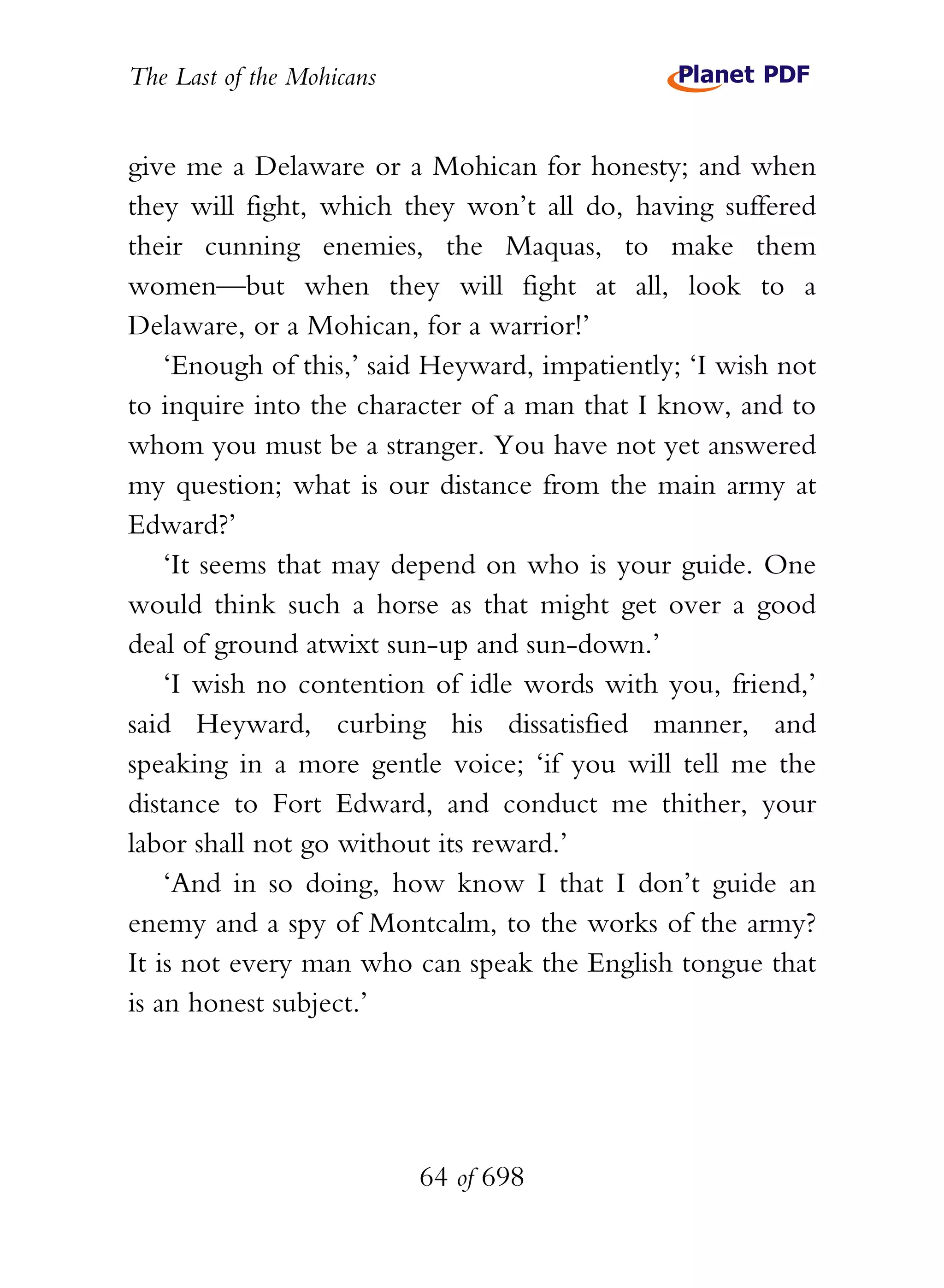 The Last of the Mohicans


give me a Delaware or a Mohican for honesty; and when
they will fight, which they won’t all do, having suffered
their cunning enemies, the Maquas, to make them
women—but when they will fight at all, look to a
Delaware, or a Mohican, for a warrior!’
    ‘Enough of this,’ said Heyward, impatiently; ‘I wish not
to inquire into the character of a man that I know, and to
whom you must be a stranger. You have not yet answered
my question; what is our distance from the main army at
Edward?’
    ‘It seems that may depend on who is your guide. One
would think such a horse as that might get over a good
deal of ground atwixt sun-up and sun-down.’
    ‘I wish no contention of idle words with you, friend,’
said Heyward, curbing his dissatisfied manner, and
speaking in a more gentle voice; ‘if you will tell me the
distance to Fort Edward, and conduct me thither, your
labor shall not go without its reward.’
    ‘And in so doing, how know I that I don’t guide an
enemy and a spy of Montcalm, to the works of the army?
It is not every man who can speak the English tongue that
is an honest subject.’




                           64 of 698
 