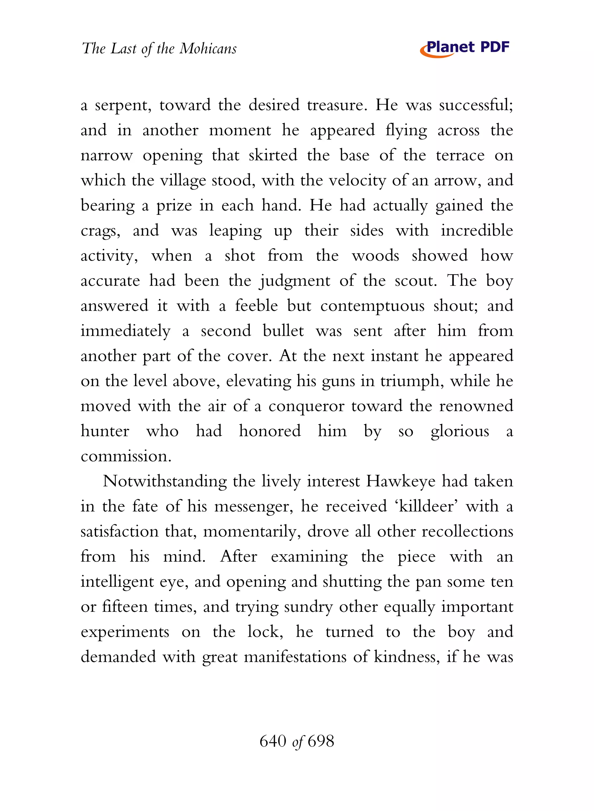 The Last of the Mohicans


a serpent, toward the desired treasure. He was successful;
and in another moment he appeared flying across the
narrow opening that skirted the base of the terrace on
which the village stood, with the velocity of an arrow, and
bearing a prize in each hand. He had actually gained the
crags, and was leaping up their sides with incredible
activity, when a shot from the woods showed how
accurate had been the judgment of the scout. The boy
answered it with a feeble but contemptuous shout; and
immediately a second bullet was sent after him from
another part of the cover. At the next instant he appeared
on the level above, elevating his guns in triumph, while he
moved with the air of a conqueror toward the renowned
hunter who had honored him by so glorious a
commission.
    Notwithstanding the lively interest Hawkeye had taken
in the fate of his messenger, he received ‘killdeer’ with a
satisfaction that, momentarily, drove all other recollections
from his mind. After examining the piece with an
intelligent eye, and opening and shutting the pan some ten
or fifteen times, and trying sundry other equally important
experiments on the lock, he turned to the boy and
demanded with great manifestations of kindness, if he was



                           640 of 698
 