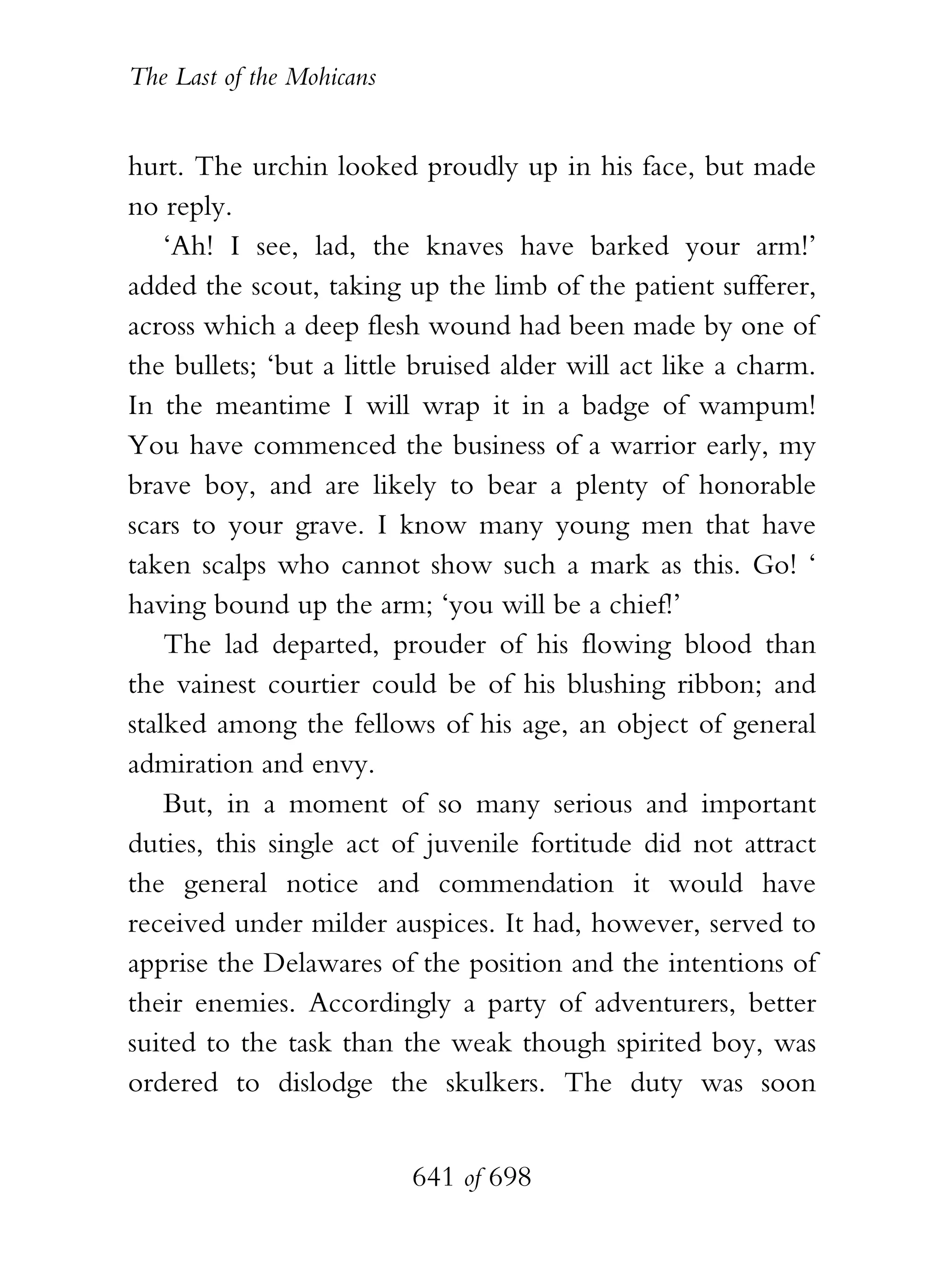 The Last of the Mohicans


hurt. The urchin looked proudly up in his face, but made
no reply.
    ‘Ah! I see, lad, the knaves have barked your arm!’
added the scout, taking up the limb of the patient sufferer,
across which a deep flesh wound had been made by one of
the bullets; ‘but a little bruised alder will act like a charm.
In the meantime I will wrap it in a badge of wampum!
You have commenced the business of a warrior early, my
brave boy, and are likely to bear a plenty of honorable
scars to your grave. I know many young men that have
taken scalps who cannot show such a mark as this. Go! ‘
having bound up the arm; ‘you will be a chief!’
    The lad departed, prouder of his flowing blood than
the vainest courtier could be of his blushing ribbon; and
stalked among the fellows of his age, an object of general
admiration and envy.
    But, in a moment of so many serious and important
duties, this single act of juvenile fortitude did not attract
the general notice and commendation it would have
received under milder auspices. It had, however, served to
apprise the Delawares of the position and the intentions of
their enemies. Accordingly a party of adventurers, better
suited to the task than the weak though spirited boy, was
ordered to dislodge the skulkers. The duty was soon


                           641 of 698
 