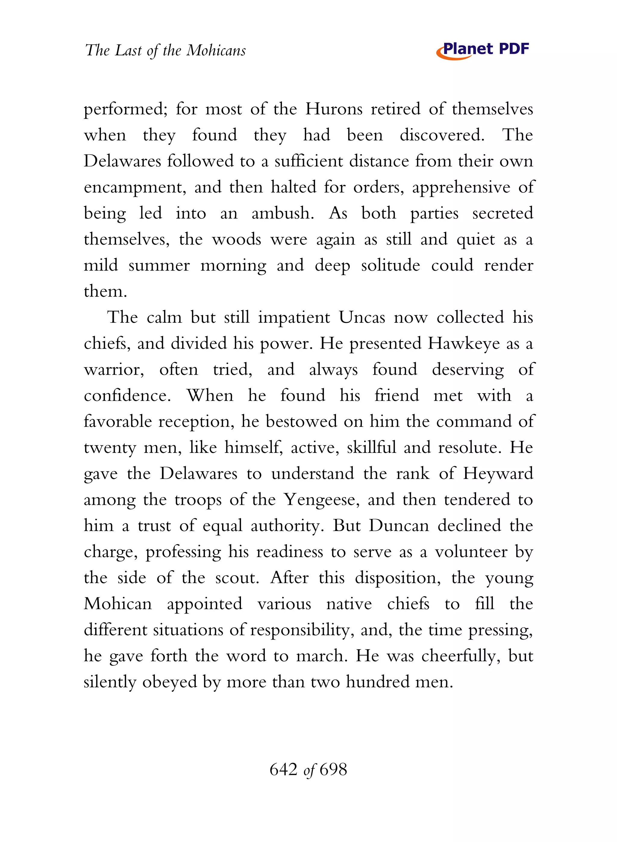 The Last of the Mohicans


performed; for most of the Hurons retired of themselves
when they found they had been discovered. The
Delawares followed to a sufficient distance from their own
encampment, and then halted for orders, apprehensive of
being led into an ambush. As both parties secreted
themselves, the woods were again as still and quiet as a
mild summer morning and deep solitude could render
them.
    The calm but still impatient Uncas now collected his
chiefs, and divided his power. He presented Hawkeye as a
warrior, often tried, and always found deserving of
confidence. When he found his friend met with a
favorable reception, he bestowed on him the command of
twenty men, like himself, active, skillful and resolute. He
gave the Delawares to understand the rank of Heyward
among the troops of the Yengeese, and then tendered to
him a trust of equal authority. But Duncan declined the
charge, professing his readiness to serve as a volunteer by
the side of the scout. After this disposition, the young
Mohican appointed various native chiefs to fill the
different situations of responsibility, and, the time pressing,
he gave forth the word to march. He was cheerfully, but
silently obeyed by more than two hundred men.



                           642 of 698
 