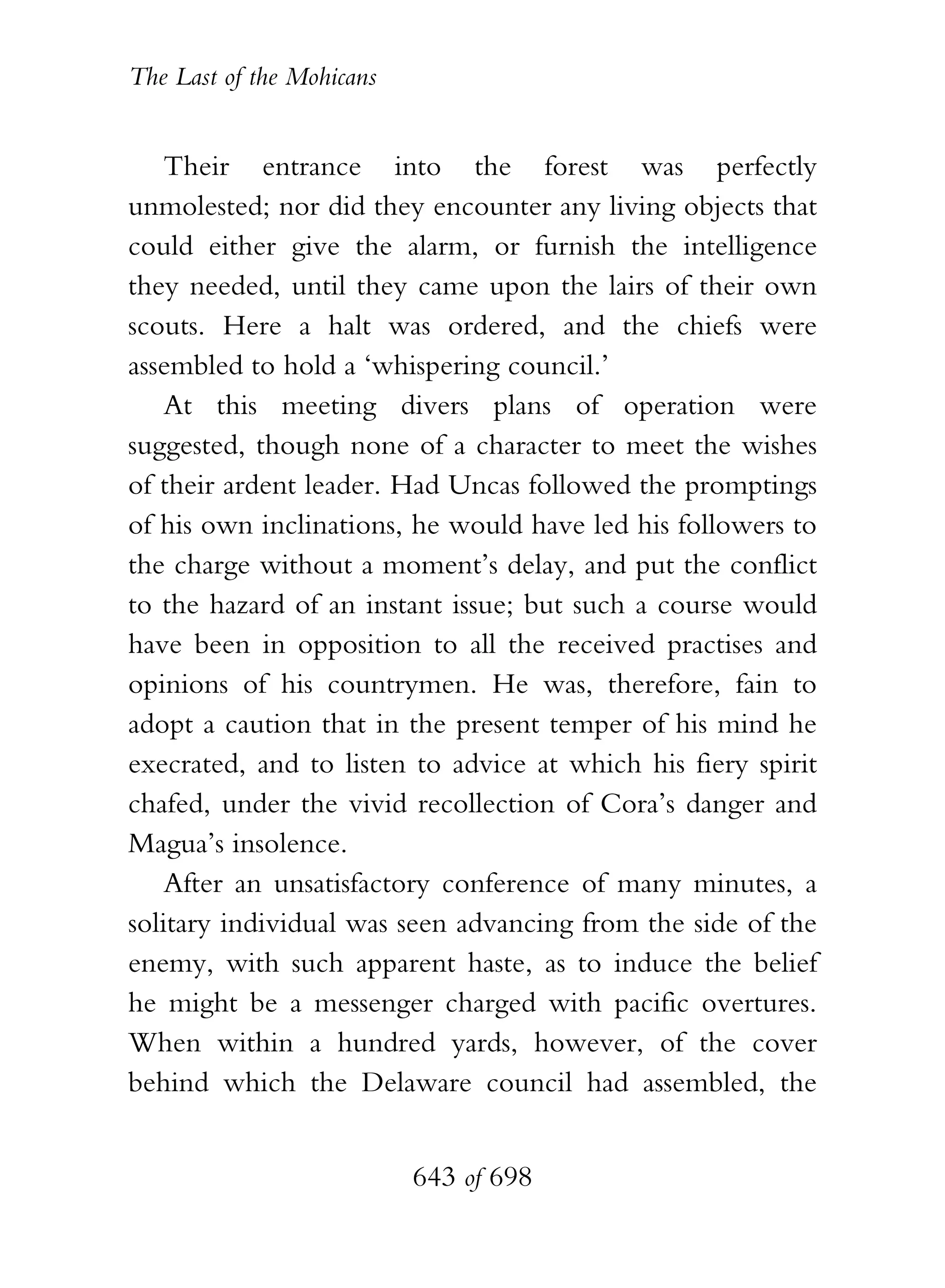 The Last of the Mohicans


    Their entrance into the forest was perfectly
unmolested; nor did they encounter any living objects that
could either give the alarm, or furnish the intelligence
they needed, until they came upon the lairs of their own
scouts. Here a halt was ordered, and the chiefs were
assembled to hold a ‘whispering council.’
    At this meeting divers plans of operation were
suggested, though none of a character to meet the wishes
of their ardent leader. Had Uncas followed the promptings
of his own inclinations, he would have led his followers to
the charge without a moment’s delay, and put the conflict
to the hazard of an instant issue; but such a course would
have been in opposition to all the received practises and
opinions of his countrymen. He was, therefore, fain to
adopt a caution that in the present temper of his mind he
execrated, and to listen to advice at which his fiery spirit
chafed, under the vivid recollection of Cora’s danger and
Magua’s insolence.
    After an unsatisfactory conference of many minutes, a
solitary individual was seen advancing from the side of the
enemy, with such apparent haste, as to induce the belief
he might be a messenger charged with pacific overtures.
When within a hundred yards, however, of the cover
behind which the Delaware council had assembled, the


                           643 of 698
 