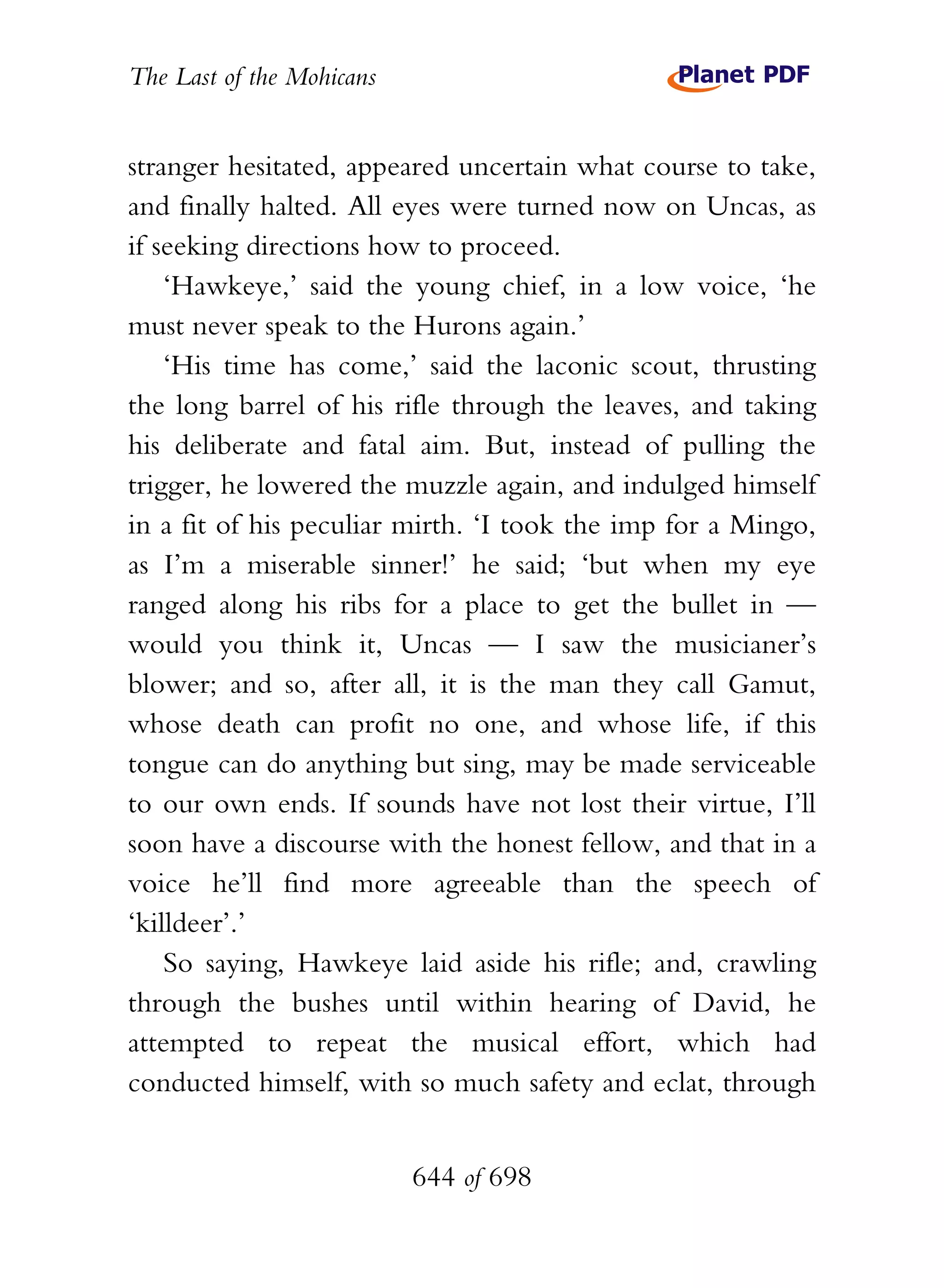 The Last of the Mohicans


stranger hesitated, appeared uncertain what course to take,
and finally halted. All eyes were turned now on Uncas, as
if seeking directions how to proceed.
    ‘Hawkeye,’ said the young chief, in a low voice, ‘he
must never speak to the Hurons again.’
    ‘His time has come,’ said the laconic scout, thrusting
the long barrel of his rifle through the leaves, and taking
his deliberate and fatal aim. But, instead of pulling the
trigger, he lowered the muzzle again, and indulged himself
in a fit of his peculiar mirth. ‘I took the imp for a Mingo,
as I’m a miserable sinner!’ he said; ‘but when my eye
ranged along his ribs for a place to get the bullet in —
would you think it, Uncas — I saw the musicianer’s
blower; and so, after all, it is the man they call Gamut,
whose death can profit no one, and whose life, if this
tongue can do anything but sing, may be made serviceable
to our own ends. If sounds have not lost their virtue, I’ll
soon have a discourse with the honest fellow, and that in a
voice he’ll find more agreeable than the speech of
‘killdeer’.’
    So saying, Hawkeye laid aside his rifle; and, crawling
through the bushes until within hearing of David, he
attempted to repeat the musical effort, which had
conducted himself, with so much safety and eclat, through


                           644 of 698
 