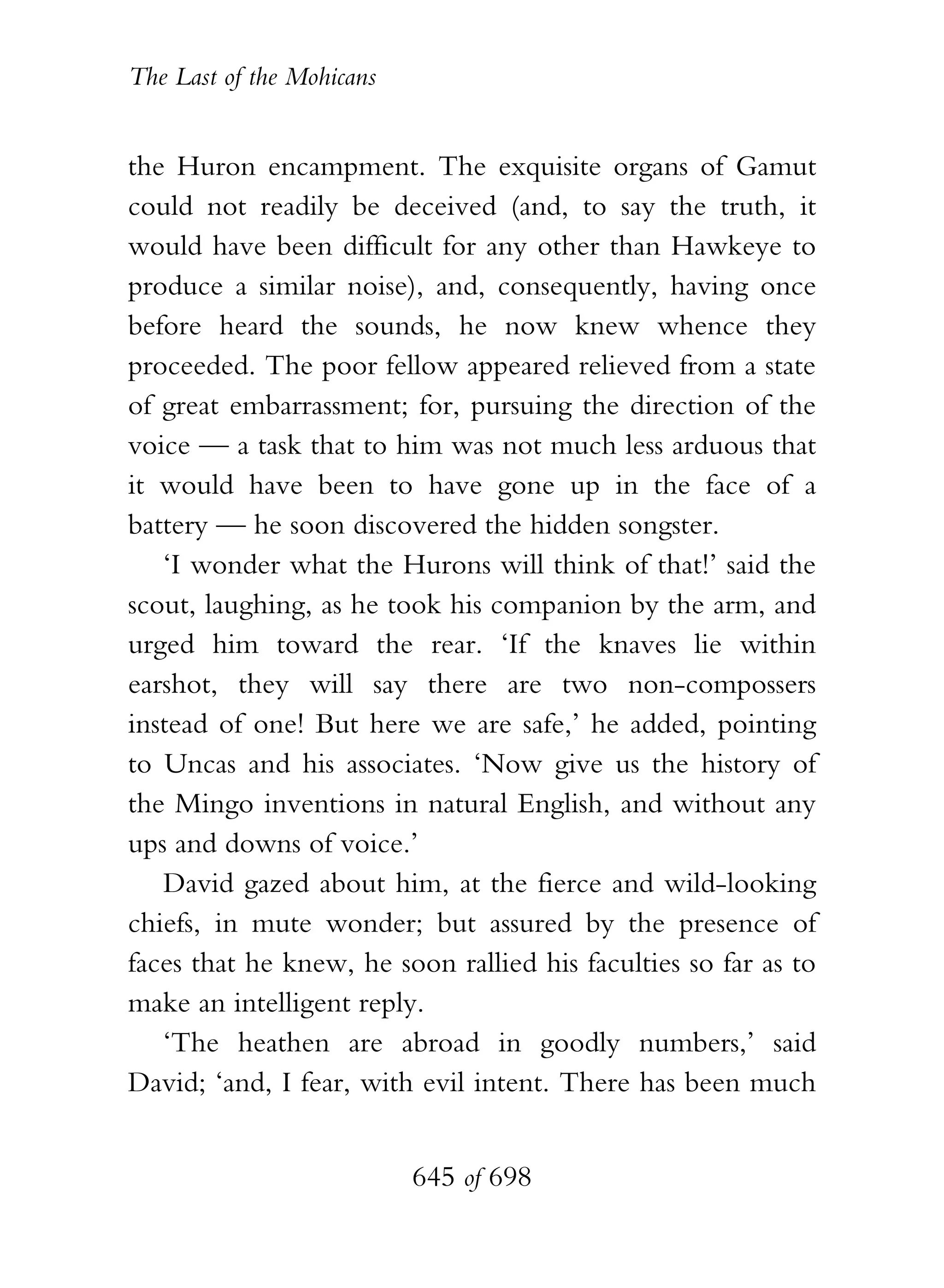 The Last of the Mohicans


the Huron encampment. The exquisite organs of Gamut
could not readily be deceived (and, to say the truth, it
would have been difficult for any other than Hawkeye to
produce a similar noise), and, consequently, having once
before heard the sounds, he now knew whence they
proceeded. The poor fellow appeared relieved from a state
of great embarrassment; for, pursuing the direction of the
voice — a task that to him was not much less arduous that
it would have been to have gone up in the face of a
battery — he soon discovered the hidden songster.
   ‘I wonder what the Hurons will think of that!’ said the
scout, laughing, as he took his companion by the arm, and
urged him toward the rear. ‘If the knaves lie within
earshot, they will say there are two non-compossers
instead of one! But here we are safe,’ he added, pointing
to Uncas and his associates. ‘Now give us the history of
the Mingo inventions in natural English, and without any
ups and downs of voice.’
   David gazed about him, at the fierce and wild-looking
chiefs, in mute wonder; but assured by the presence of
faces that he knew, he soon rallied his faculties so far as to
make an intelligent reply.
   ‘The heathen are abroad in goodly numbers,’ said
David; ‘and, I fear, with evil intent. There has been much


                           645 of 698
 