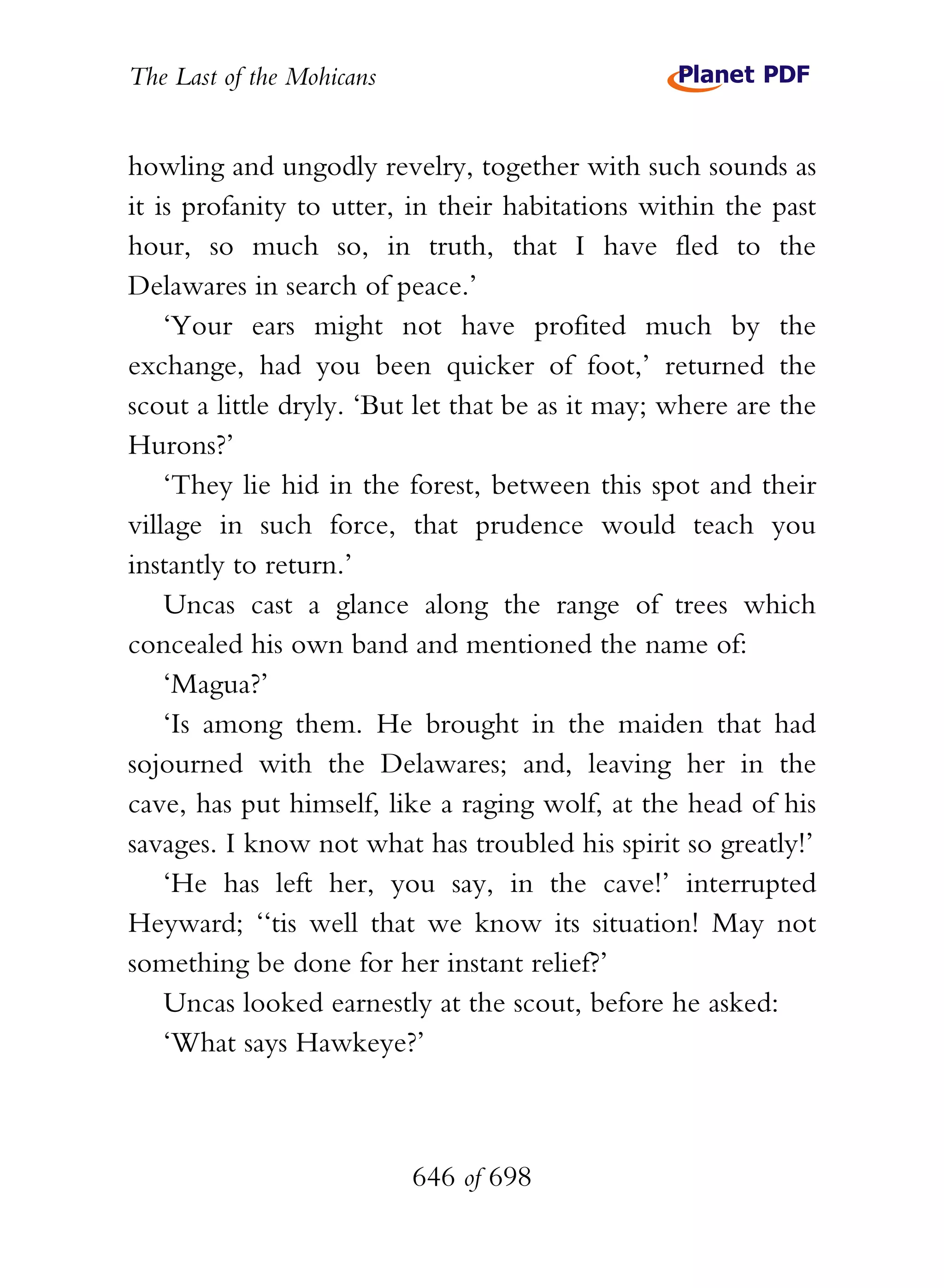 The Last of the Mohicans


howling and ungodly revelry, together with such sounds as
it is profanity to utter, in their habitations within the past
hour, so much so, in truth, that I have fled to the
Delawares in search of peace.’
    ‘Your ears might not have profited much by the
exchange, had you been quicker of foot,’ returned the
scout a little dryly. ‘But let that be as it may; where are the
Hurons?’
    ‘They lie hid in the forest, between this spot and their
village in such force, that prudence would teach you
instantly to return.’
    Uncas cast a glance along the range of trees which
concealed his own band and mentioned the name of:
    ‘Magua?’
    ‘Is among them. He brought in the maiden that had
sojourned with the Delawares; and, leaving her in the
cave, has put himself, like a raging wolf, at the head of his
savages. I know not what has troubled his spirit so greatly!’
    ‘He has left her, you say, in the cave!’ interrupted
Heyward; ‘‘tis well that we know its situation! May not
something be done for her instant relief?’
    Uncas looked earnestly at the scout, before he asked:
    ‘What says Hawkeye?’



                           646 of 698
 