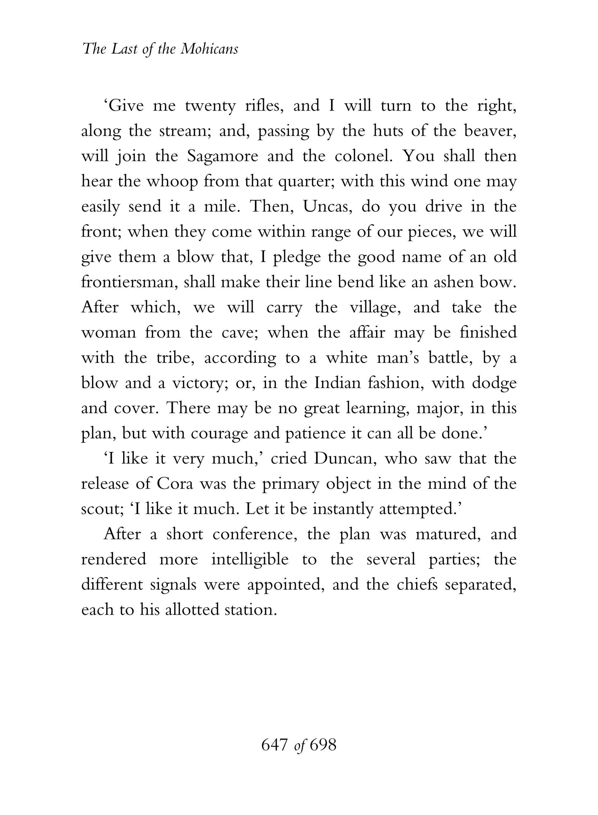 The Last of the Mohicans


    ‘Give me twenty rifles, and I will turn to the right,
along the stream; and, passing by the huts of the beaver,
will join the Sagamore and the colonel. You shall then
hear the whoop from that quarter; with this wind one may
easily send it a mile. Then, Uncas, do you drive in the
front; when they come within range of our pieces, we will
give them a blow that, I pledge the good name of an old
frontiersman, shall make their line bend like an ashen bow.
After which, we will carry the village, and take the
woman from the cave; when the affair may be finished
with the tribe, according to a white man’s battle, by a
blow and a victory; or, in the Indian fashion, with dodge
and cover. There may be no great learning, major, in this
plan, but with courage and patience it can all be done.’
    ‘I like it very much,’ cried Duncan, who saw that the
release of Cora was the primary object in the mind of the
scout; ‘I like it much. Let it be instantly attempted.’
    After a short conference, the plan was matured, and
rendered more intelligible to the several parties; the
different signals were appointed, and the chiefs separated,
each to his allotted station.




                           647 of 698
 