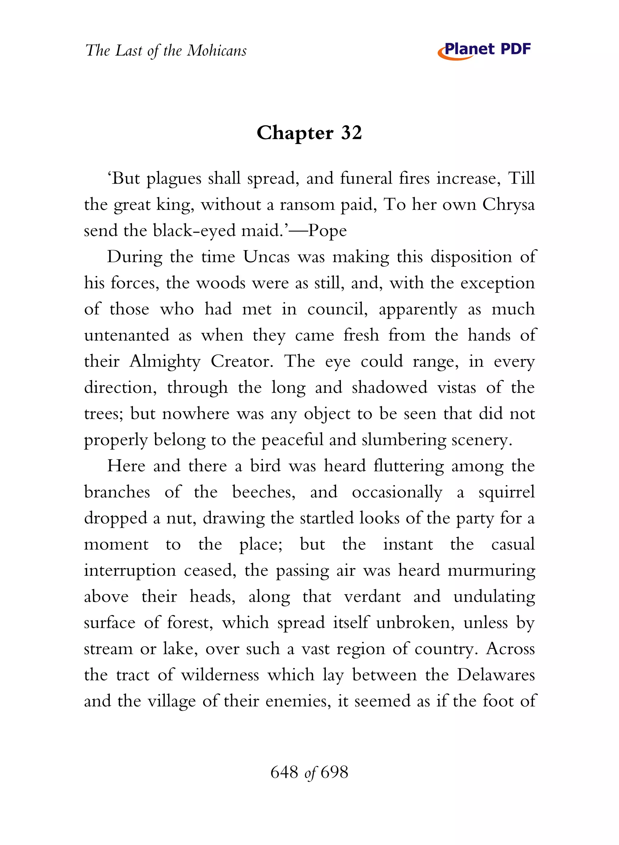 The Last of the Mohicans



                           Chapter 32

    ‘But plagues shall spread, and funeral fires increase, Till
the great king, without a ransom paid, To her own Chrysa
send the black-eyed maid.’—Pope
    During the time Uncas was making this disposition of
his forces, the woods were as still, and, with the exception
of those who had met in council, apparently as much
untenanted as when they came fresh from the hands of
their Almighty Creator. The eye could range, in every
direction, through the long and shadowed vistas of the
trees; but nowhere was any object to be seen that did not
properly belong to the peaceful and slumbering scenery.
    Here and there a bird was heard fluttering among the
branches of the beeches, and occasionally a squirrel
dropped a nut, drawing the startled looks of the party for a
moment to the place; but the instant the casual
interruption ceased, the passing air was heard murmuring
above their heads, along that verdant and undulating
surface of forest, which spread itself unbroken, unless by
stream or lake, over such a vast region of country. Across
the tract of wilderness which lay between the Delawares
and the village of their enemies, it seemed as if the foot of


                            648 of 698
 