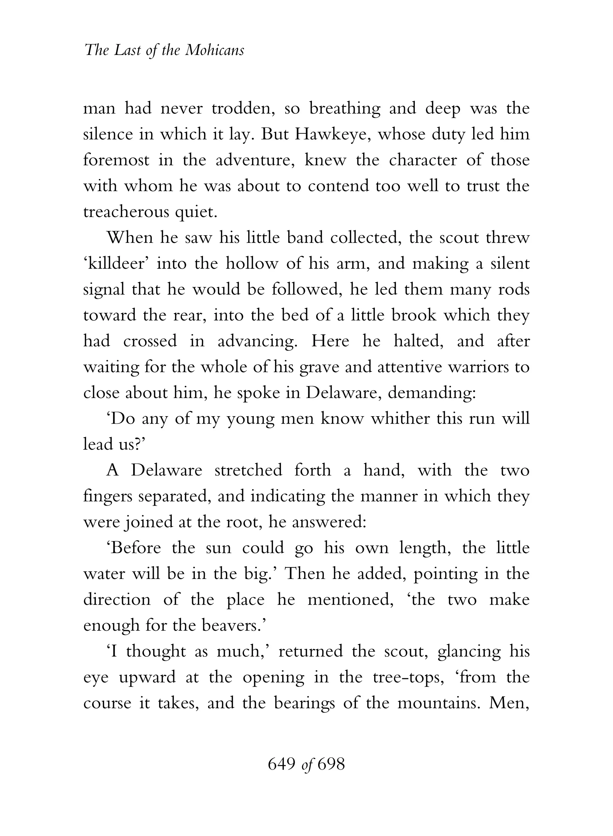 The Last of the Mohicans


man had never trodden, so breathing and deep was the
silence in which it lay. But Hawkeye, whose duty led him
foremost in the adventure, knew the character of those
with whom he was about to contend too well to trust the
treacherous quiet.
    When he saw his little band collected, the scout threw
‘killdeer’ into the hollow of his arm, and making a silent
signal that he would be followed, he led them many rods
toward the rear, into the bed of a little brook which they
had crossed in advancing. Here he halted, and after
waiting for the whole of his grave and attentive warriors to
close about him, he spoke in Delaware, demanding:
    ‘Do any of my young men know whither this run will
lead us?’
    A Delaware stretched forth a hand, with the two
fingers separated, and indicating the manner in which they
were joined at the root, he answered:
    ‘Before the sun could go his own length, the little
water will be in the big.’ Then he added, pointing in the
direction of the place he mentioned, ‘the two make
enough for the beavers.’
    ‘I thought as much,’ returned the scout, glancing his
eye upward at the opening in the tree-tops, ‘from the
course it takes, and the bearings of the mountains. Men,


                           649 of 698
 