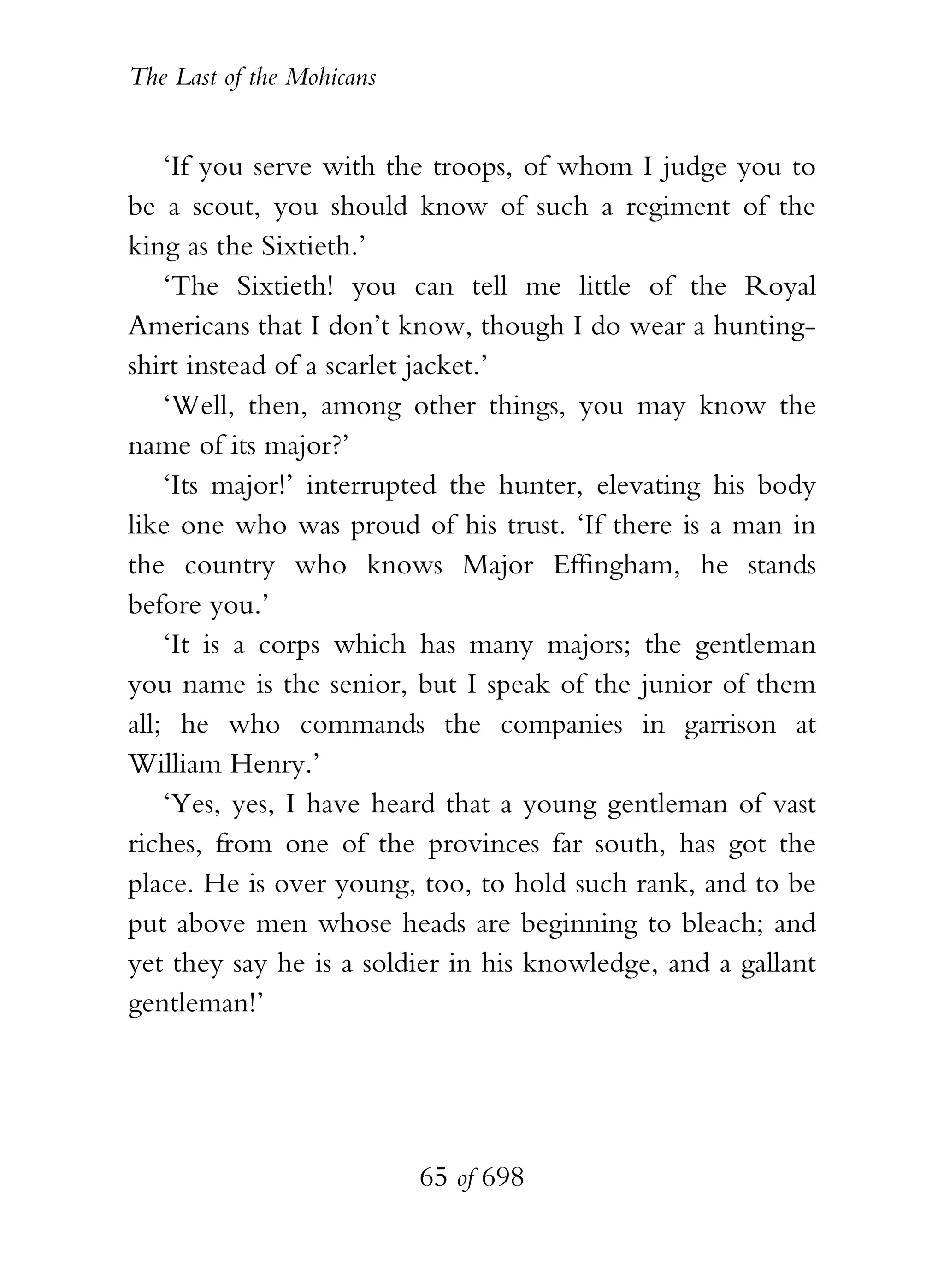 The Last of the Mohicans


    ‘If you serve with the troops, of whom I judge you to
be a scout, you should know of such a regiment of the
king as the Sixtieth.’
    ‘The Sixtieth! you can tell me little of the Royal
Americans that I don’t know, though I do wear a hunting-
shirt instead of a scarlet jacket.’
    ‘Well, then, among other things, you may know the
name of its major?’
    ‘Its major!’ interrupted the hunter, elevating his body
like one who was proud of his trust. ‘If there is a man in
the country who knows Major Effingham, he stands
before you.’
    ‘It is a corps which has many majors; the gentleman
you name is the senior, but I speak of the junior of them
all; he who commands the companies in garrison at
William Henry.’
    ‘Yes, yes, I have heard that a young gentleman of vast
riches, from one of the provinces far south, has got the
place. He is over young, too, to hold such rank, and to be
put above men whose heads are beginning to bleach; and
yet they say he is a soldier in his knowledge, and a gallant
gentleman!’




                           65 of 698
 