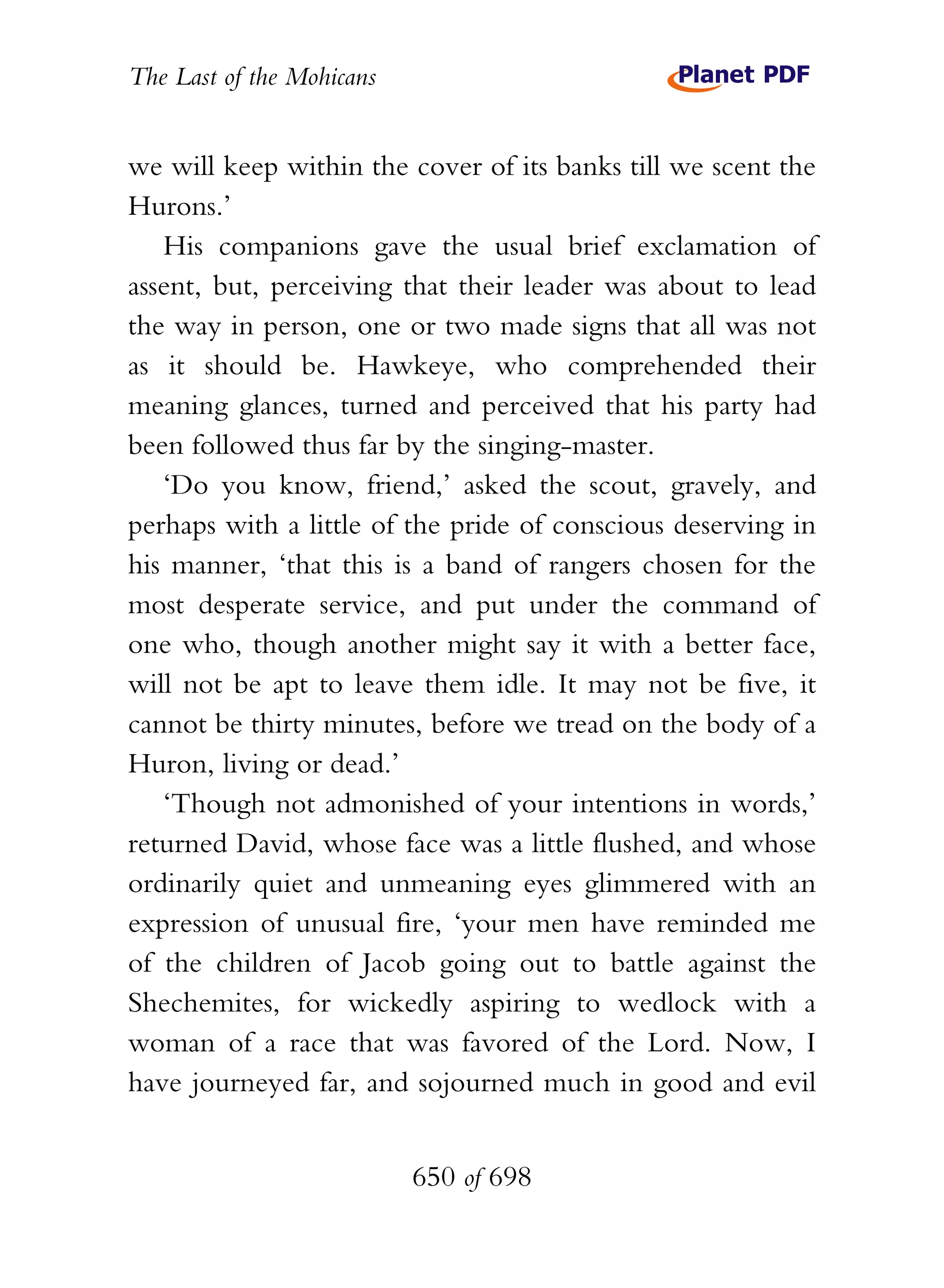 The Last of the Mohicans


we will keep within the cover of its banks till we scent the
Hurons.’
   His companions gave the usual brief exclamation of
assent, but, perceiving that their leader was about to lead
the way in person, one or two made signs that all was not
as it should be. Hawkeye, who comprehended their
meaning glances, turned and perceived that his party had
been followed thus far by the singing-master.
   ‘Do you know, friend,’ asked the scout, gravely, and
perhaps with a little of the pride of conscious deserving in
his manner, ‘that this is a band of rangers chosen for the
most desperate service, and put under the command of
one who, though another might say it with a better face,
will not be apt to leave them idle. It may not be five, it
cannot be thirty minutes, before we tread on the body of a
Huron, living or dead.’
   ‘Though not admonished of your intentions in words,’
returned David, whose face was a little flushed, and whose
ordinarily quiet and unmeaning eyes glimmered with an
expression of unusual fire, ‘your men have reminded me
of the children of Jacob going out to battle against the
Shechemites, for wickedly aspiring to wedlock with a
woman of a race that was favored of the Lord. Now, I
have journeyed far, and sojourned much in good and evil


                           650 of 698
 