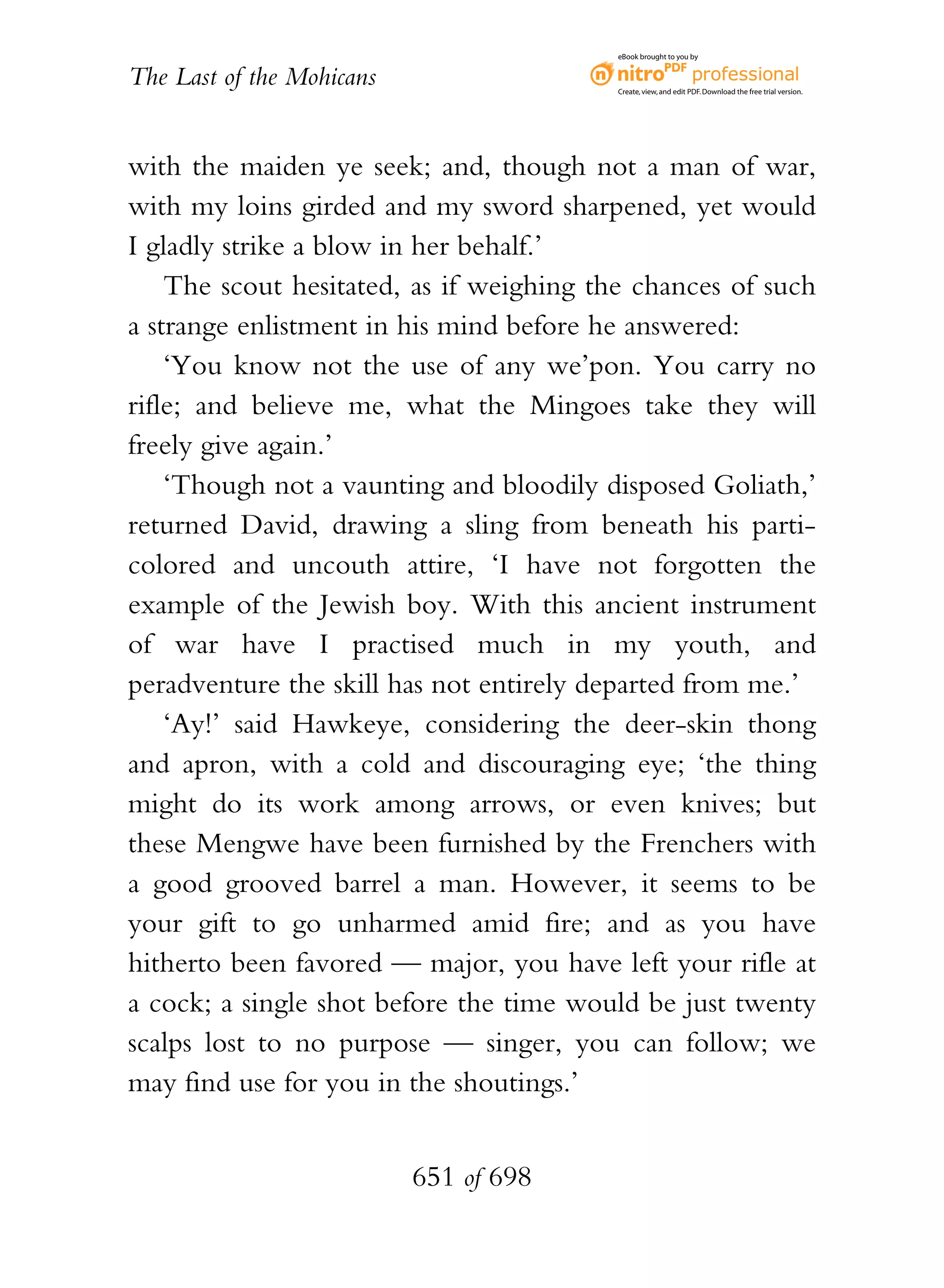 eBook brought to you by


The Last of the Mohicans                  Create, view, and edit PDF. Download the free trial version.




with the maiden ye seek; and, though not a man of war,
with my loins girded and my sword sharpened, yet would
I gladly strike a blow in her behalf.’
    The scout hesitated, as if weighing the chances of such
a strange enlistment in his mind before he answered:
    ‘You know not the use of any we’pon. You carry no
rifle; and believe me, what the Mingoes take they will
freely give again.’
    ‘Though not a vaunting and bloodily disposed Goliath,’
returned David, drawing a sling from beneath his parti-
colored and uncouth attire, ‘I have not forgotten the
example of the Jewish boy. With this ancient instrument
of war have I practised much in my youth, and
peradventure the skill has not entirely departed from me.’
    ‘Ay!’ said Hawkeye, considering the deer-skin thong
and apron, with a cold and discouraging eye; ‘the thing
might do its work among arrows, or even knives; but
these Mengwe have been furnished by the Frenchers with
a good grooved barrel a man. However, it seems to be
your gift to go unharmed amid fire; and as you have
hitherto been favored — major, you have left your rifle at
a cock; a single shot before the time would be just twenty
scalps lost to no purpose — singer, you can follow; we
may find use for you in the shoutings.’


                           651 of 698
 
