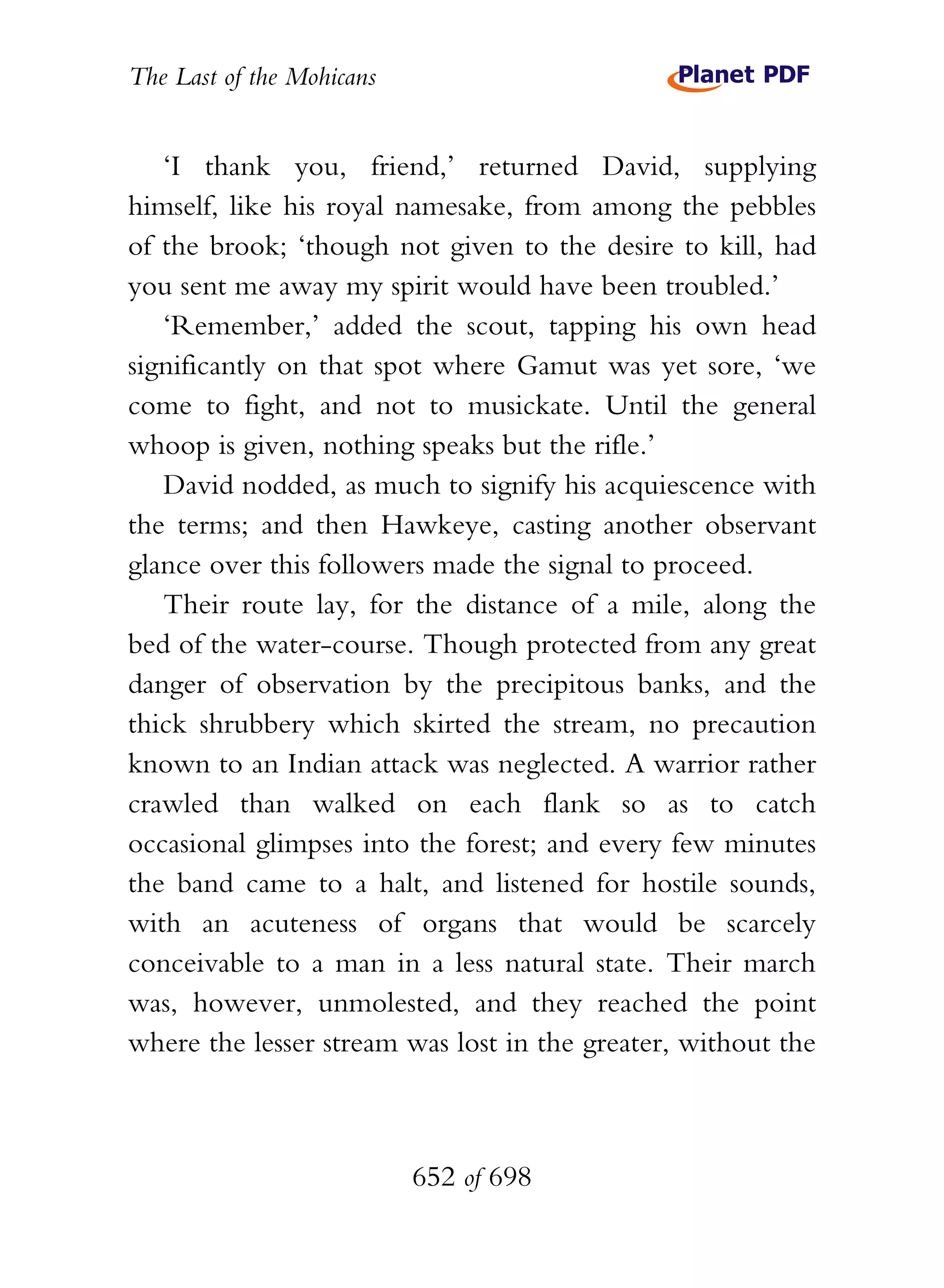 The Last of the Mohicans


   ‘I thank you, friend,’ returned David, supplying
himself, like his royal namesake, from among the pebbles
of the brook; ‘though not given to the desire to kill, had
you sent me away my spirit would have been troubled.’
   ‘Remember,’ added the scout, tapping his own head
significantly on that spot where Gamut was yet sore, ‘we
come to fight, and not to musickate. Until the general
whoop is given, nothing speaks but the rifle.’
   David nodded, as much to signify his acquiescence with
the terms; and then Hawkeye, casting another observant
glance over this followers made the signal to proceed.
   Their route lay, for the distance of a mile, along the
bed of the water-course. Though protected from any great
danger of observation by the precipitous banks, and the
thick shrubbery which skirted the stream, no precaution
known to an Indian attack was neglected. A warrior rather
crawled than walked on each flank so as to catch
occasional glimpses into the forest; and every few minutes
the band came to a halt, and listened for hostile sounds,
with an acuteness of organs that would be scarcely
conceivable to a man in a less natural state. Their march
was, however, unmolested, and they reached the point
where the lesser stream was lost in the greater, without the



                           652 of 698
 