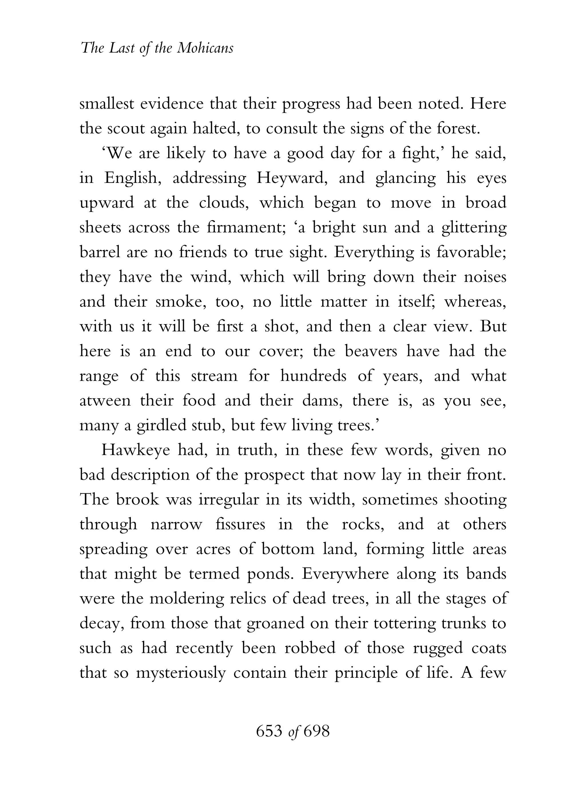 The Last of the Mohicans


smallest evidence that their progress had been noted. Here
the scout again halted, to consult the signs of the forest.
   ‘We are likely to have a good day for a fight,’ he said,
in English, addressing Heyward, and glancing his eyes
upward at the clouds, which began to move in broad
sheets across the firmament; ‘a bright sun and a glittering
barrel are no friends to true sight. Everything is favorable;
they have the wind, which will bring down their noises
and their smoke, too, no little matter in itself; whereas,
with us it will be first a shot, and then a clear view. But
here is an end to our cover; the beavers have had the
range of this stream for hundreds of years, and what
atween their food and their dams, there is, as you see,
many a girdled stub, but few living trees.’
   Hawkeye had, in truth, in these few words, given no
bad description of the prospect that now lay in their front.
The brook was irregular in its width, sometimes shooting
through narrow fissures in the rocks, and at others
spreading over acres of bottom land, forming little areas
that might be termed ponds. Everywhere along its bands
were the moldering relics of dead trees, in all the stages of
decay, from those that groaned on their tottering trunks to
such as had recently been robbed of those rugged coats
that so mysteriously contain their principle of life. A few


                           653 of 698
 