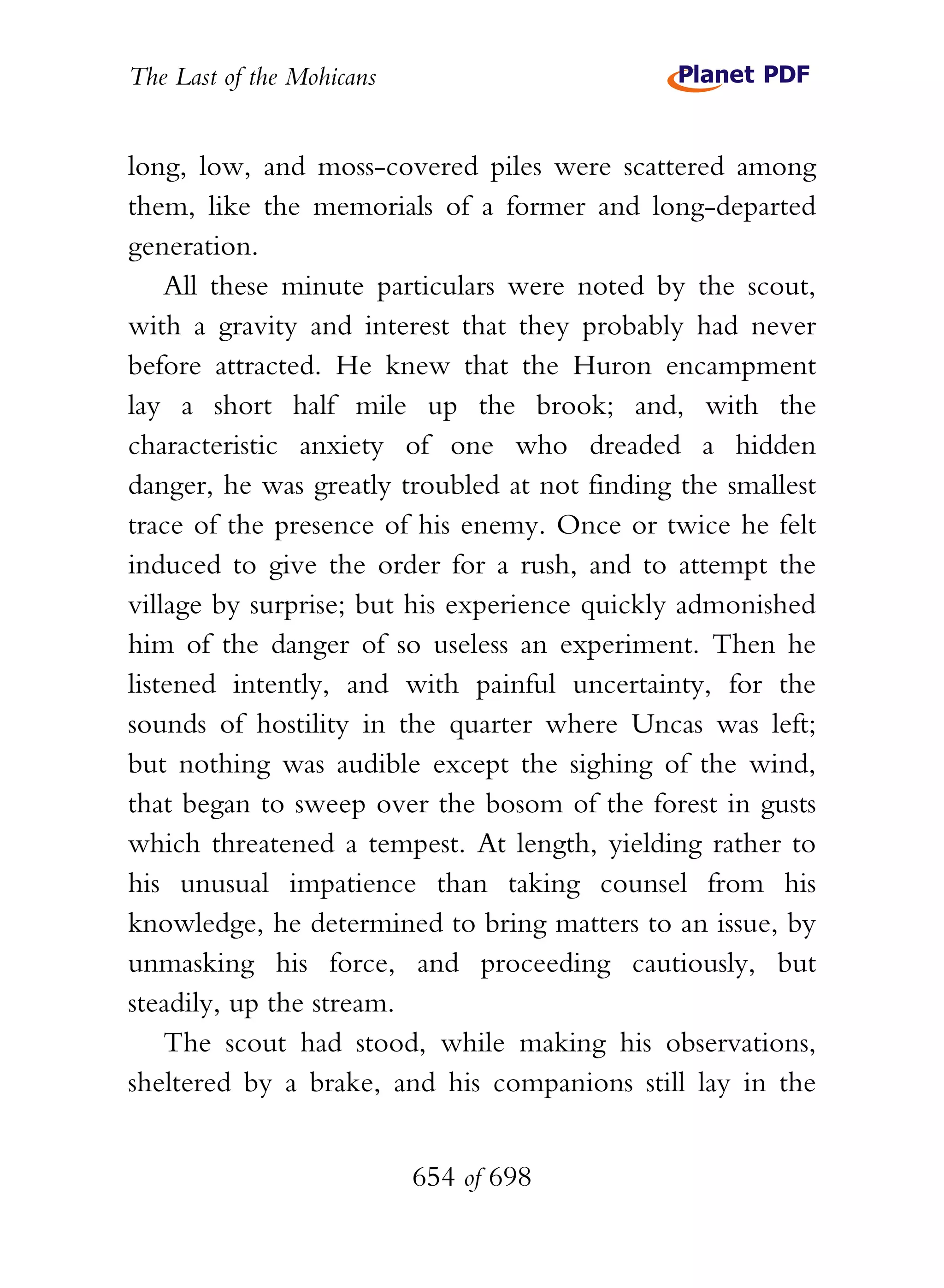 The Last of the Mohicans


long, low, and moss-covered piles were scattered among
them, like the memorials of a former and long-departed
generation.
    All these minute particulars were noted by the scout,
with a gravity and interest that they probably had never
before attracted. He knew that the Huron encampment
lay a short half mile up the brook; and, with the
characteristic anxiety of one who dreaded a hidden
danger, he was greatly troubled at not finding the smallest
trace of the presence of his enemy. Once or twice he felt
induced to give the order for a rush, and to attempt the
village by surprise; but his experience quickly admonished
him of the danger of so useless an experiment. Then he
listened intently, and with painful uncertainty, for the
sounds of hostility in the quarter where Uncas was left;
but nothing was audible except the sighing of the wind,
that began to sweep over the bosom of the forest in gusts
which threatened a tempest. At length, yielding rather to
his unusual impatience than taking counsel from his
knowledge, he determined to bring matters to an issue, by
unmasking his force, and proceeding cautiously, but
steadily, up the stream.
    The scout had stood, while making his observations,
sheltered by a brake, and his companions still lay in the


                           654 of 698
 