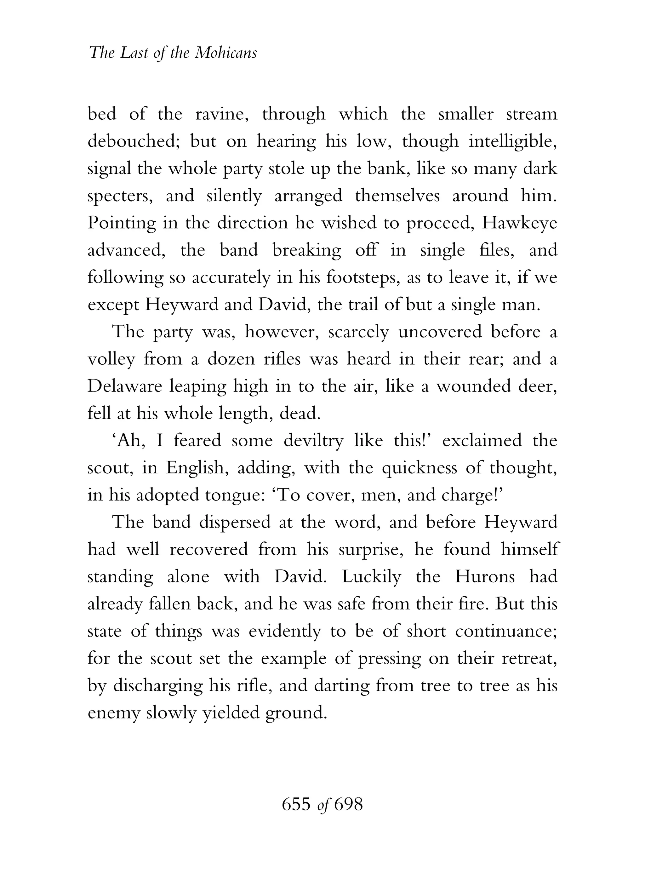 The Last of the Mohicans


bed of the ravine, through which the smaller stream
debouched; but on hearing his low, though intelligible,
signal the whole party stole up the bank, like so many dark
specters, and silently arranged themselves around him.
Pointing in the direction he wished to proceed, Hawkeye
advanced, the band breaking off in single files, and
following so accurately in his footsteps, as to leave it, if we
except Heyward and David, the trail of but a single man.
    The party was, however, scarcely uncovered before a
volley from a dozen rifles was heard in their rear; and a
Delaware leaping high in to the air, like a wounded deer,
fell at his whole length, dead.
    ‘Ah, I feared some deviltry like this!’ exclaimed the
scout, in English, adding, with the quickness of thought,
in his adopted tongue: ‘To cover, men, and charge!’
    The band dispersed at the word, and before Heyward
had well recovered from his surprise, he found himself
standing alone with David. Luckily the Hurons had
already fallen back, and he was safe from their fire. But this
state of things was evidently to be of short continuance;
for the scout set the example of pressing on their retreat,
by discharging his rifle, and darting from tree to tree as his
enemy slowly yielded ground.



                           655 of 698
 