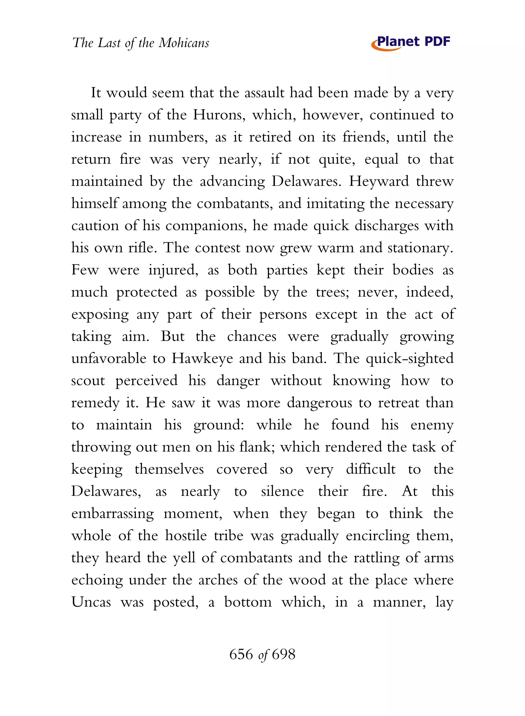 The Last of the Mohicans


   It would seem that the assault had been made by a very
small party of the Hurons, which, however, continued to
increase in numbers, as it retired on its friends, until the
return fire was very nearly, if not quite, equal to that
maintained by the advancing Delawares. Heyward threw
himself among the combatants, and imitating the necessary
caution of his companions, he made quick discharges with
his own rifle. The contest now grew warm and stationary.
Few were injured, as both parties kept their bodies as
much protected as possible by the trees; never, indeed,
exposing any part of their persons except in the act of
taking aim. But the chances were gradually growing
unfavorable to Hawkeye and his band. The quick-sighted
scout perceived his danger without knowing how to
remedy it. He saw it was more dangerous to retreat than
to maintain his ground: while he found his enemy
throwing out men on his flank; which rendered the task of
keeping themselves covered so very difficult to the
Delawares, as nearly to silence their fire. At this
embarrassing moment, when they began to think the
whole of the hostile tribe was gradually encircling them,
they heard the yell of combatants and the rattling of arms
echoing under the arches of the wood at the place where
Uncas was posted, a bottom which, in a manner, lay


                           656 of 698
 