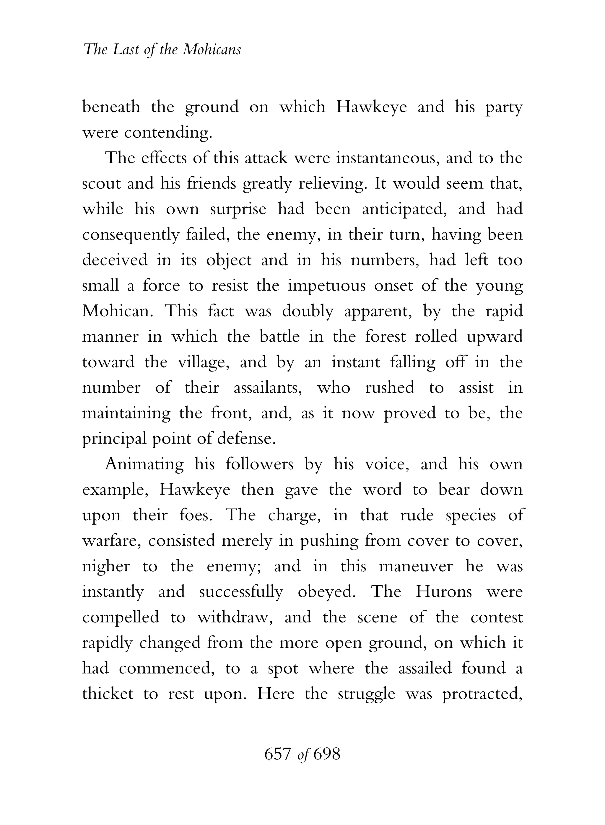 The Last of the Mohicans


beneath the ground on which Hawkeye and his party
were contending.
   The effects of this attack were instantaneous, and to the
scout and his friends greatly relieving. It would seem that,
while his own surprise had been anticipated, and had
consequently failed, the enemy, in their turn, having been
deceived in its object and in his numbers, had left too
small a force to resist the impetuous onset of the young
Mohican. This fact was doubly apparent, by the rapid
manner in which the battle in the forest rolled upward
toward the village, and by an instant falling off in the
number of their assailants, who rushed to assist in
maintaining the front, and, as it now proved to be, the
principal point of defense.
   Animating his followers by his voice, and his own
example, Hawkeye then gave the word to bear down
upon their foes. The charge, in that rude species of
warfare, consisted merely in pushing from cover to cover,
nigher to the enemy; and in this maneuver he was
instantly and successfully obeyed. The Hurons were
compelled to withdraw, and the scene of the contest
rapidly changed from the more open ground, on which it
had commenced, to a spot where the assailed found a
thicket to rest upon. Here the struggle was protracted,


                           657 of 698
 