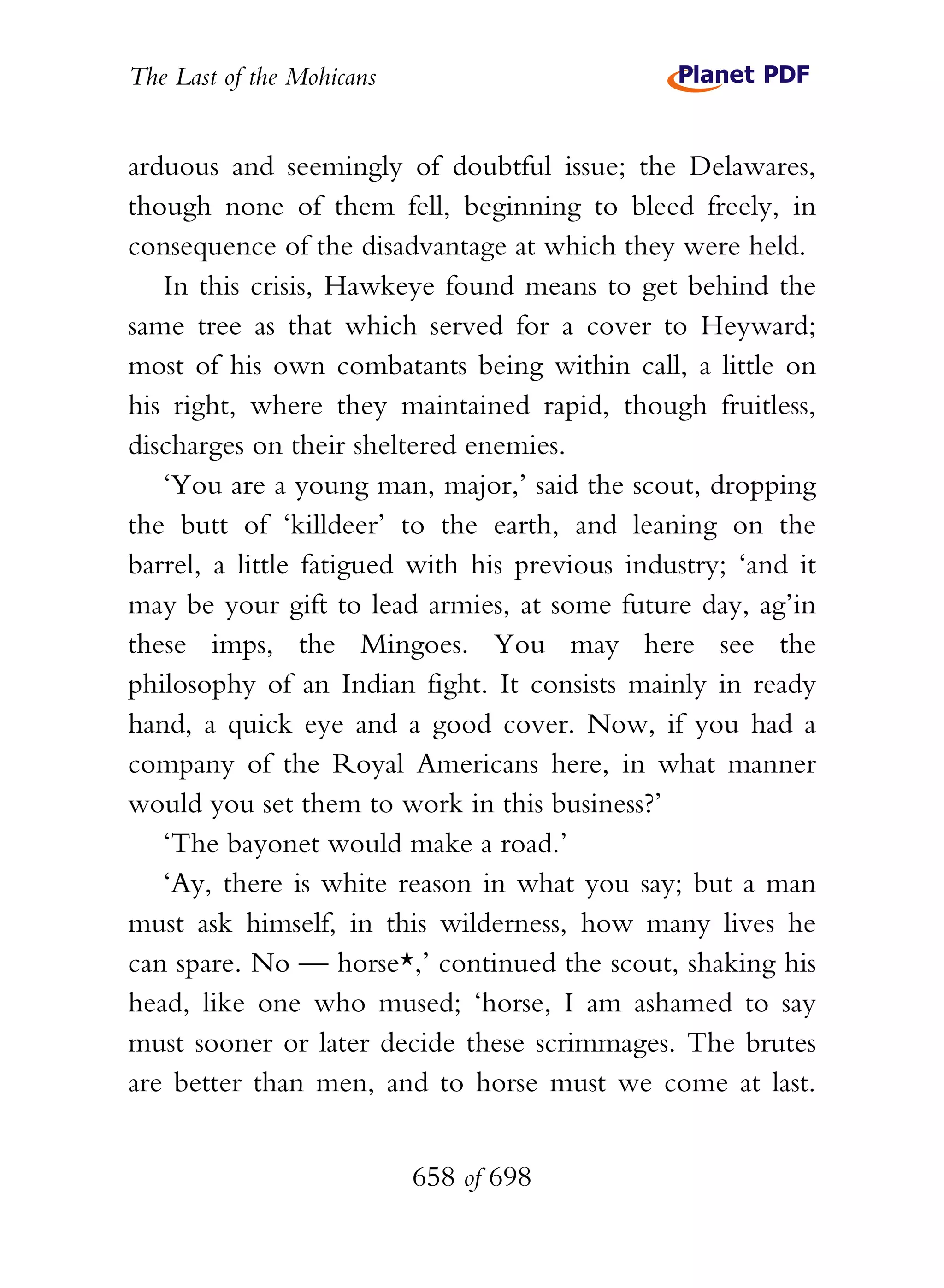 The Last of the Mohicans


arduous and seemingly of doubtful issue; the Delawares,
though none of them fell, beginning to bleed freely, in
consequence of the disadvantage at which they were held.
   In this crisis, Hawkeye found means to get behind the
same tree as that which served for a cover to Heyward;
most of his own combatants being within call, a little on
his right, where they maintained rapid, though fruitless,
discharges on their sheltered enemies.
   ‘You are a young man, major,’ said the scout, dropping
the butt of ‘killdeer’ to the earth, and leaning on the
barrel, a little fatigued with his previous industry; ‘and it
may be your gift to lead armies, at some future day, ag’in
these imps, the Mingoes. You may here see the
philosophy of an Indian fight. It consists mainly in ready
hand, a quick eye and a good cover. Now, if you had a
company of the Royal Americans here, in what manner
would you set them to work in this business?’
   ‘The bayonet would make a road.’
   ‘Ay, there is white reason in what you say; but a man
must ask himself, in this wilderness, how many lives he
can spare. No — horse*,’ continued the scout, shaking his
head, like one who mused; ‘horse, I am ashamed to say
must sooner or later decide these scrimmages. The brutes
are better than men, and to horse must we come at last.


                           658 of 698
 