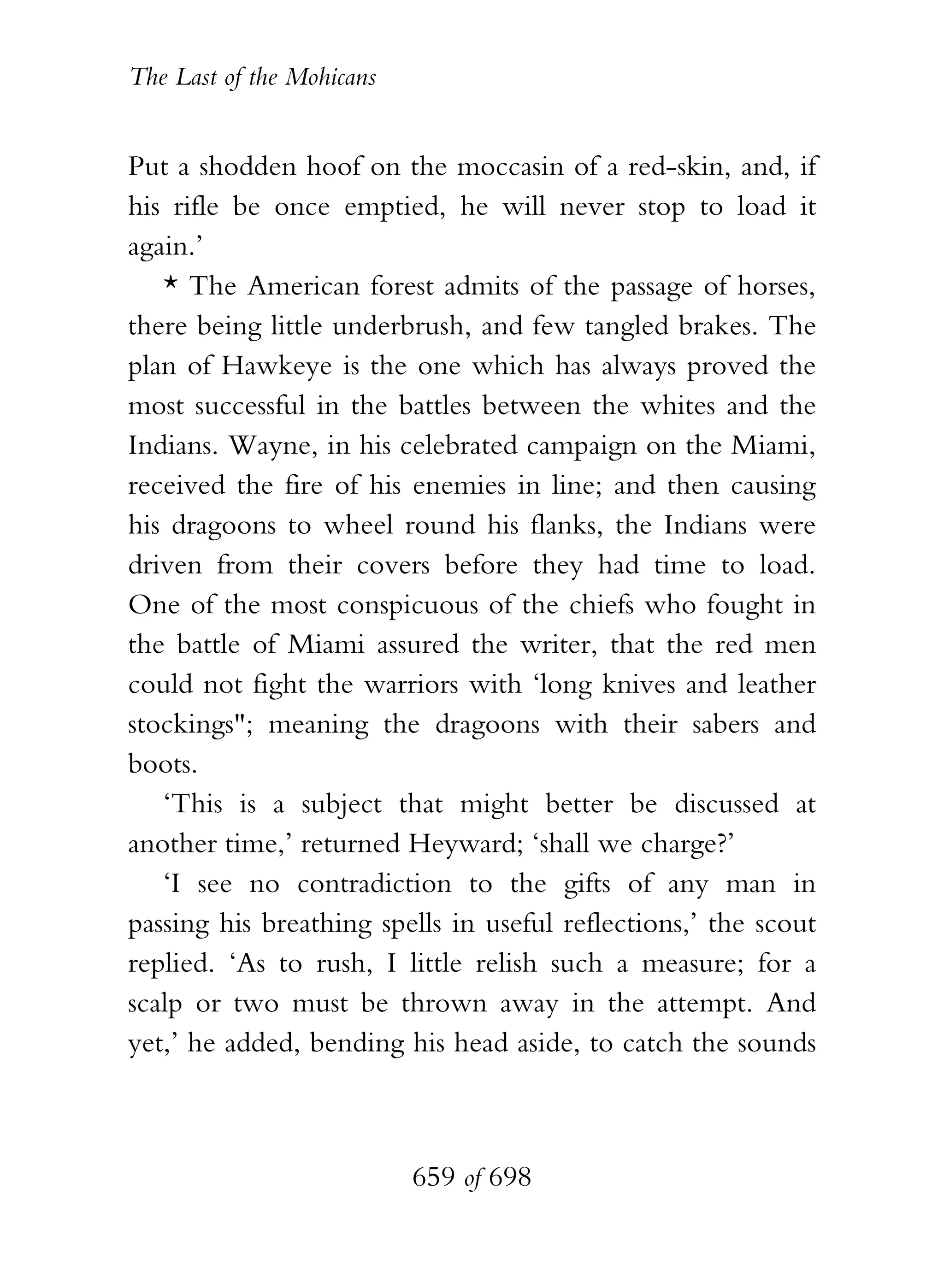 The Last of the Mohicans


Put a shodden hoof on the moccasin of a red-skin, and, if
his rifle be once emptied, he will never stop to load it
again.’
   * The American forest admits of the passage of horses,
there being little underbrush, and few tangled brakes. The
plan of Hawkeye is the one which has always proved the
most successful in the battles between the whites and the
Indians. Wayne, in his celebrated campaign on the Miami,
received the fire of his enemies in line; and then causing
his dragoons to wheel round his flanks, the Indians were
driven from their covers before they had time to load.
One of the most conspicuous of the chiefs who fought in
the battle of Miami assured the writer, that the red men
could not fight the warriors with ‘long knives and leather
stockings"; meaning the dragoons with their sabers and
boots.
   ‘This is a subject that might better be discussed at
another time,’ returned Heyward; ‘shall we charge?’
   ‘I see no contradiction to the gifts of any man in
passing his breathing spells in useful reflections,’ the scout
replied. ‘As to rush, I little relish such a measure; for a
scalp or two must be thrown away in the attempt. And
yet,’ he added, bending his head aside, to catch the sounds



                           659 of 698
 