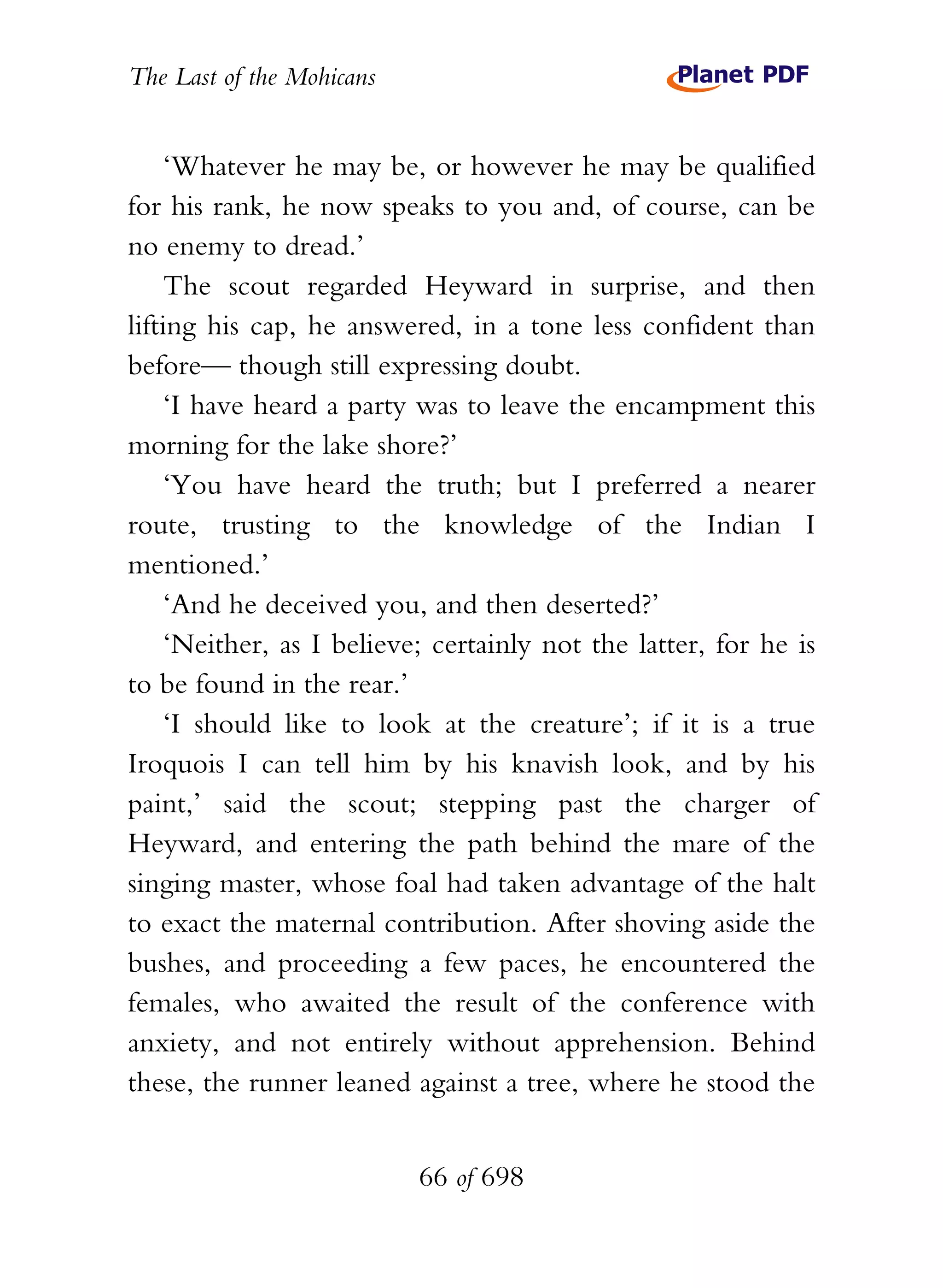 The Last of the Mohicans


     ‘Whatever he may be, or however he may be qualified
for his rank, he now speaks to you and, of course, can be
no enemy to dread.’
     The scout regarded Heyward in surprise, and then
lifting his cap, he answered, in a tone less confident than
before— though still expressing doubt.
     ‘I have heard a party was to leave the encampment this
morning for the lake shore?’
     ‘You have heard the truth; but I preferred a nearer
route, trusting to the knowledge of the Indian I
mentioned.’
     ‘And he deceived you, and then deserted?’
     ‘Neither, as I believe; certainly not the latter, for he is
to be found in the rear.’
     ‘I should like to look at the creature’; if it is a true
Iroquois I can tell him by his knavish look, and by his
paint,’ said the scout; stepping past the charger of
Heyward, and entering the path behind the mare of the
singing master, whose foal had taken advantage of the halt
to exact the maternal contribution. After shoving aside the
bushes, and proceeding a few paces, he encountered the
females, who awaited the result of the conference with
anxiety, and not entirely without apprehension. Behind
these, the runner leaned against a tree, where he stood the


                           66 of 698
 