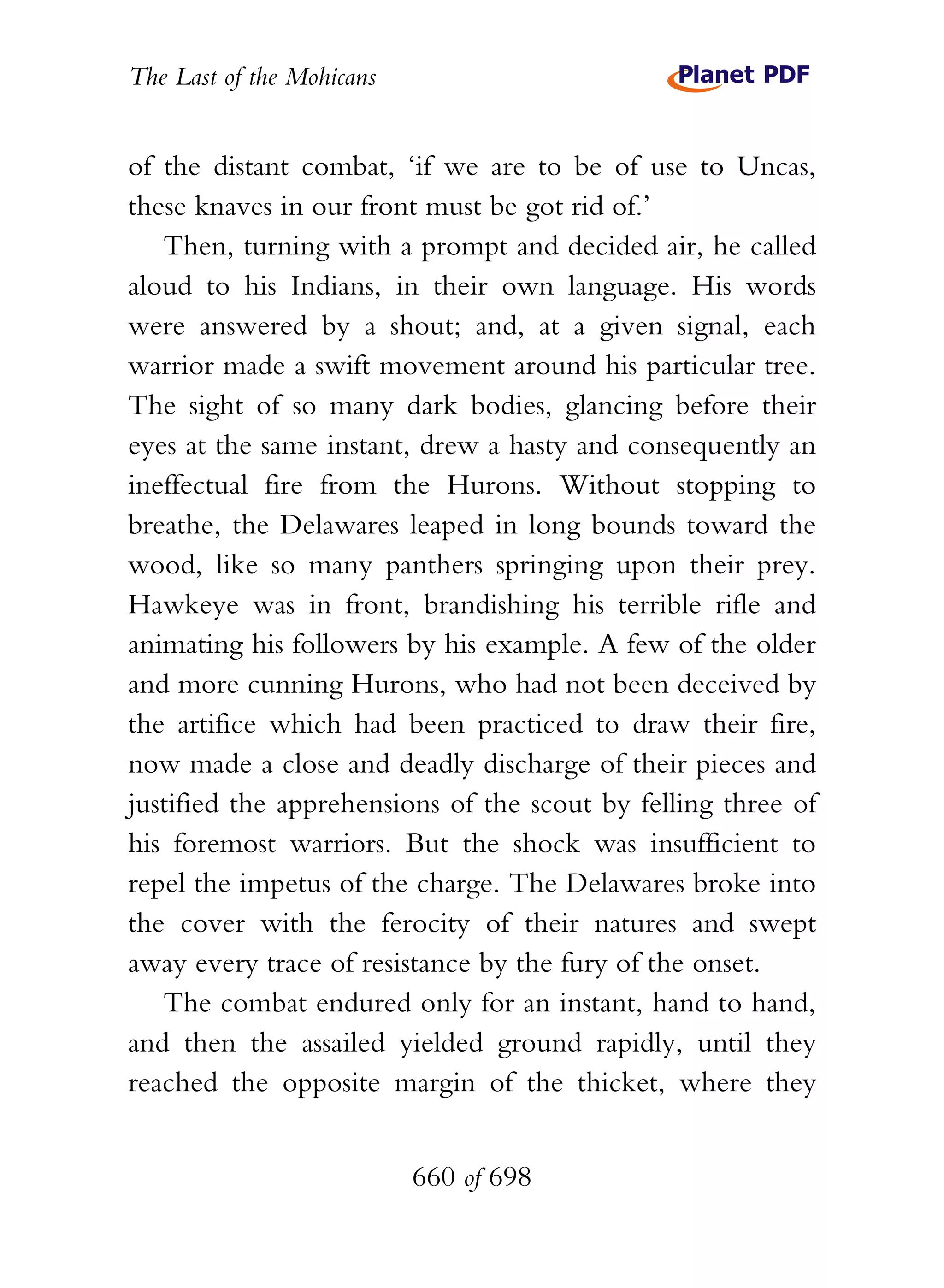 The Last of the Mohicans


of the distant combat, ‘if we are to be of use to Uncas,
these knaves in our front must be got rid of.’
   Then, turning with a prompt and decided air, he called
aloud to his Indians, in their own language. His words
were answered by a shout; and, at a given signal, each
warrior made a swift movement around his particular tree.
The sight of so many dark bodies, glancing before their
eyes at the same instant, drew a hasty and consequently an
ineffectual fire from the Hurons. Without stopping to
breathe, the Delawares leaped in long bounds toward the
wood, like so many panthers springing upon their prey.
Hawkeye was in front, brandishing his terrible rifle and
animating his followers by his example. A few of the older
and more cunning Hurons, who had not been deceived by
the artifice which had been practiced to draw their fire,
now made a close and deadly discharge of their pieces and
justified the apprehensions of the scout by felling three of
his foremost warriors. But the shock was insufficient to
repel the impetus of the charge. The Delawares broke into
the cover with the ferocity of their natures and swept
away every trace of resistance by the fury of the onset.
   The combat endured only for an instant, hand to hand,
and then the assailed yielded ground rapidly, until they
reached the opposite margin of the thicket, where they


                           660 of 698
 